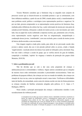 Revista Cabo-verdiana de Ciências Sociais, ano 1, n. 1. jan-dez, 2013.

Tavares Monteiro considera que o fenómeno thug se enquadra num conjunto de
processos sociais que se desenvolveram na sociedade praiense e que se estruturaram, com
forte influência mediática, a partir do ano de 2004, criando pânico social, e transformando-se
num problema social, político e sociológico (com representações positivas e negativas). Se
por um lado, procura compreender se as representações sociais positivas do fenómeno thug,
mediadas pelas influências da cultura hip hop, e pela valorização da mesma por uma parte da
camada juvenil feminina, reforçaram a adesão de muitos jovens a este movimento; por outro
lado, foca no papel dos media (sobretudo a imprensa escrita), que, juntamente com a Escola,
criou representações sociais negativas com base na estigmatização, marginalização e
condenação desses jovens, ‘contribuindo’, com essa exclusão, para a coesão de muitos jovens
de bairros desfavorecidos a este movimento
Esta imagem negativa criada pelos media, para além de ter provocado coesão (dos
jovens) e pânico social, deu azo à (re) pressão policial sobre os jovens, criada e forjada
‘negativamente’, recalcada através da música beef, pode ter reforçado a falsa identidade thug.
Isto tem vindo a reforçar a coesão do grupo, que se verifica através do grau de lealdade,
competição e rivalidade, ‘espírito’ de vingança e tentativa de protecção dos grupos (João
Monteiro, 2010:28).

7. Sobre a problemática juvenil
Não há dúvidas que se está a dar uma certa propensão de crianças e
adolescentes/jovens à criminalidade e violência. Alguns autores consideram que as situações
de maiores riscos estão estritamente associados à precariedade socioeconómica. Tanto nos
problemas da pequena infância, das crianças em risco no mundo do trabalho, das crianças em
situação de risco na rua, como na exploração sexual e maus tratos. Verificam-se dificuldades
tanto da família, da comunidade, assim como do sistema escolar em reter de forma protectora
as crianças oriundas de famílias seriamente atingidas pela pobreza. (J. C. Anjos e F.
Rodrigues, 2009:7).
Nesse estudo, a principal preocupação das crianças e adolescentes reunidos é com
recrudescimento da violência juvenil:
A emergência de um ethos que associa violência, honra e identidades territoriais, transforma os
bairros da capital em fortificações visíveis e intransponíveis apenas para os jovens que
mergulham nessa cultura de rua. Num espaço geográfico relativamente pequeno a livre
circulação dos adolescentes que vivem em situação de rua se vê hoje seriamente prejudicada.
Um regime de codificação de acessos bloqueia passagens e torna perigosa a circulação pelos
bairros periféricos da capital. A formação de gangues e o uso de armas de fogo (geralmente de

43

 