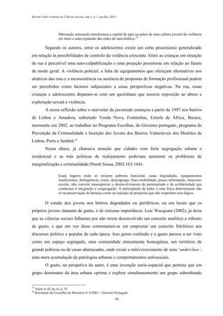 Revista Cabo-verdiana de Ciências Sociais, ano 1, n. 1. jan-dez, 2013.

fabricação artesanal) transformou a capital do país no palco de uma cultura juvenil da violência
em meio a uma expansão das redes do narcotráfico.25

Segundo os autores, entre os adolescentes existe um certo pessimismo generalizado
em relação às possibilidades de controlo da violência crescente. Entre as crianças em situação
de rua é percetível uma auto-culpabilização e uma projeção pessimista em relação ao futuro
de modo geral. A violência policial, a falta de equipamentos que ofereçam alternativas aos
atrativos das ruas e a inconsistência ou ausência de propostas de formação profissional podem
ser percebidos como factores subjacentes a essas perspectivas negativas. Na rua, essas
crianças e adolescentes deparam-se com um quotidiano que associa exposição ao abuso e
exploração sexual e violência.
A nossa reflexão sobre o mal-estar da juventude começou a partir de 1997 nos bairros
de Lisboa e Amadora, sobretudo Venda Nova, Fontaínhas, Estrela de África, Buraca,
mormente em 2002, ao trabalhar no Programa Escolhas, do Governo português, programa de
Prevenção da Criminalidade e Inserção dos Jovens dos Bairros Vulneráveis dos Distritos de
Lisboa, Porto e Setúbal.26
Nessa altura, já chamava atenção que cidades com forte segregação urbana e
residencial e as más políticas de realojamento poderiam aumentar os problemas de
marginalização e criminalidade (Nardi Sousa, 2002:163-164):
Esses lugares onde só existem pobreza funcional, casas degradadas, equipamentos
insuficientes, delinquência, crime, desemprego, fraca mobilidade, pouca informação, insucesso
escolar, não convém menosprezar o desenvolvimento do partenariado e da solidariedade que
conduzem à integração e congregação. A participação de todos é uma força determinante não
só na preservação da herança como na rejeição de projectos que não respeitam essa lógica.

O estudo dos jovens nos bairros degradados ou periféricos, ou em locais que os
próprios jovens chamam de gueto, é de extrema importância. Loic Wacquant (2002), já dizia
que as ciências sociais falharam por não terem desenvolvido um conceito analítico e robusto
de gueto, e que em vez disso contentaram-se em emprestar um conceito folclórico aos
discursos político e popular de cada época. Isso gerou confusão e o gueto passou a ser visto
como um espaço segregado, uma comunidade etnicamente homogénea, um território de
grande pobreza ou de casas abarracadas, onde existe o mito/crescimento de uma ‘underclass’,
uma mera acumulação de patologias urbanas e comportamentos antissociais.
O gueto, na perspetiva do autor, é uma invenção socio-espacial que permite que um
grupo dominante da área urbana oprima e explore simultaneamente um grupo subordinado

25
26

Anjos et all op cit, p. 35.
Resolução do Conselho de Ministros nº 4/2001 – Governo Português.
44

 