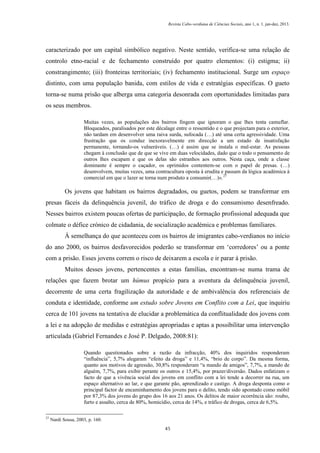 Revista Cabo-verdiana de Ciências Sociais, ano 1, n. 1. jan-dez, 2013.

caracterizado por um capital simbólico negativo. Neste sentido, verifica-se uma relação de
controlo etno-racial e de fechamento construído por quatro elementos: (i) estigma; ii)
constrangimento; (iii) fronteiras territoriais; (iv) fechamento institucional. Surge um espaço
distinto, com uma população banida, com estilos de vida e estratégias específicas. O gueto
torna-se numa prisão que alberga uma categoria desonrada com oportunidades limitadas para
os seus membros.
Muitas vezes, as populações dos bairros fingem que ignoram o que lhes tenta camuflar.
Bloqueados, paralisados por este décalage entre o ressentido e o que projectam para o exterior,
não tardam em desenvolver uma raiva surda, sufocada (…) até uma certa agressividade. Uma
frustração que os conduz inexoravelmente em direcção a um estado de insatisfação
permanente, tornando-os vulneráveis. (…) é assim que se instala o mal-estar. As pessoas
chegam à conclusão que de que se vive em duas velocidades, dado que o todo o pensamento de
outros lhes escapam e que os delas são estranhos aos outros. Nesta caça, onde a classe
dominante é sempre o caçador, os oprimidos contentem-se com o papel de presas. (…)
desenvolvem, muitas vezes, uma contracultura oposta à erudita e passam da lógica académica à
comercial em que o lazer se torna num produto a consumir(…)». 27

Os jovens que habitam os bairros degradados, ou guetos, podem se transformar em
presas fáceis da delinquência juvenil, do tráfico de droga e do consumismo desenfreado.
Nesses bairros existem poucas ofertas de participação, de formação profissional adequada que
colmate o défice crónico de cidadania, de socialização académica e problemas familiares.
À semelhança do que aconteceu com os bairros de imigrantes cabo-verdianos no início
do ano 2000, os bairros desfavorecidos poderão se transformar em ‘corredores’ ou a ponte
com a prisão. Esses jovens correm o risco de deixarem a escola e ir parar à prisão.
Muitos desses jovens, pertencentes a estas famílias, encontram-se numa trama de
relações que fazem brotar um húmus propício para a aventura da delinquência juvenil,
decorrente de uma certa fragilização da autoridade e de ambivalência dos referenciais de
conduta e identidade, conforme um estudo sobre Jovens em Conflito com a Lei, que inquiriu
cerca de 101 jovens na tentativa de elucidar a problemática da conflitualidade dos jovens com
a lei e na adopção de medidas e estratégias apropriadas e aptas a possibilitar uma intervenção
articulada (Gabriel Fernandes e José P. Delgado, 2008:81):
Quando questionados sobre a razão da infracção, 40% dos inquiridos responderam
“influência”, 5,7% alegaram “efeito da droga” e 11,4%, “brio de corpo”. Da mesma forma,
quanto aos motivos de agressão, 30,8% responderam “a mando de amigos”, 7,7%, a mando de
alguém, 7,7%, para exibir perante os outros e 15,4%, por prazer/diversão. Dados enfatizam o
facto de que a vivência social dos jovens em conflito com a lei tende a decorrer na rua, um
espaço alternativo ao lar, e que garante pão, aprendizado e castigo. A droga desponta como o
principal factor de encaminhamento dos jovens para o delito, tendo sido apontado como móbil
por 87,3% dos jovens do grupo dos 16 aos 21 anos. Os delitos de maior ocorrência são: roubo,
furto e assalto, cerca de 80%, homicídio, cerca de 14%, e tráfico de drogas, cerca de 6,5%.
27

Nardi Sousa, 2003, p. 160.
45

 