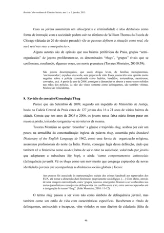 Revista Cabo-verdiana de Ciências Sociais, ano 1, n. 1. jan-dez, 2013.

Caso os jovens assumirem um ethos/praxis e criminalidade e atos delituosos como

forma de interação com a sociedade podem cair no aforismo de William Thomas da Escola de
Chicago (década de 20 do século passado) «Se as pessoas definem a situação como real, ela
será real nas suas consequências».
Alguns autores são de opinião que nos bairros periféricos da Praia, grupos “semiorganizados” de jovens proliferaram-se, os denominados “thugs”, “grupos” rivais que se
confrontam, resultando, algumas vezes, em morte prematura (Tavares Monteiro, 20010:39):
São jovens desempregados, que usam drogas leves, de famílias monoparentais,
‘enclausurados’, expulsos da escola, sem projecto de vida. Esses jovens têm uma opinião muito
negativa sobre a polícia (considerada como ladrões, bandidos, torturadores, mentirosos,
corruptos, etc). A partir do ano de 2008, começam a denunciar os abusos e maus-tratos sofridos
nas mãos dos polícias. Já não são vistos somente como delinquentes, são também vítimas.
Muitos são reincidentes.

8. Revisão do conceito/Genealogia Thug
Parece que em Setembro de 2009, segundo um inquérito do Ministério de Justiça,
havia na Cadeia Central da Praia cerca de 127 jovens dos 16 a 21 anos de vários bairros da
cidade. Consta que nos anos de 2005 e 2006, os jovens nessa faixa etária foram parar em
massa à prisão, tentando reorganizar-se no interior da mesma.
Tavares Monteiro ao querer ‘desenhar’ a génese e trajetória thug, acabou por cair um
pouco na armadilha da concetualização inglesa da palavra thug, assumida pela Standard
Dictionary of the English Language de 1962, como uma forma de organização religiosa,
assassinos profissionais do norte da Índia. Porém, consegue fugir dessa definição, dado que
também vê o fenómeno como moda (forma de ser e estar na sociedade, valorizada por jovens
que adoptaram a subcultura hip hop), e ainda “como comportamentos antissociais
(delinquência juvenil). Vê os thugs como um movimento que congrega expressões de novas
identidades juvenis que acompanham as dinâmicas sociais globais e locais:
Aos poucos foi associado às representações sociais dos crimes kasubodi aos repatriados dos
EUA, até tomar a dimensão dum fenómeno propriamente sociológico. (…) Com efeito, através
de uma imagem estereotipada, estes ‘grupos juvenis» emergentes ficaram a ser conhecidos nos
meios jornalísticos como jovens delinquentes em conflito com a lei, entre outras expressões até
a designação do termo “thug”. (João Monteiro, 2010: 11-12).

O termo thug passou a ser visto não como símbolo de delinquência juvenil, mas
também como um estilo de vida com características específicas. Receberam o rótulo de
delinquentes, antissociais e incapazes, vêm violados os seus direitos de cidadania (falta de

46

 