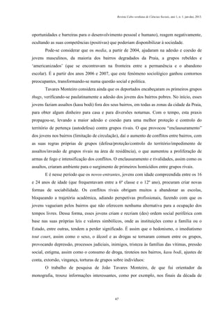Revista Cabo-verdiana de Ciências Sociais, ano 1, n. 1. jan-dez, 2013.

oportunidades e barreiras para o desenvolvimento pessoal e humano), reagem negativamente,
ocultando as suas competências (positivas) que poderiam disponibilizar à sociedade.
Pode-se considerar que os media, a partir de 2004, ajudaram na adesão e coesão de
jovens masculinos, da maioria dos bairros degradados da Praia, a grupos rebeldes e
‘americanizados’ (que se encontravam na fronteira entre a permanência e o abandono
escolar). É a partir dos anos 2006 e 2007, que este fenómeno sociológico ganhou contornos
preocupantes, transformando-se numa questão social e política.
Tavares Monteiro considera ainda que os deportados encabeçaram os primeiros grupos
thugs, verificando-se paulatinamente a adesão dos jovens dos bairros pobres. No início, esses
jovens faziam assaltos (kasu bodi) fora dos seus bairros, em todas as zonas da cidade da Praia,
para obter algum dinheiro para casa e para diversões noturnas. Com o tempo, esta praxis
propagou-se, levando a maior adesão e coesão para uma melhor proteção e controlo do
território de pertença (autodefesa) contra grupos rivais. O que provocou “enclausuramento”
dos jovens nos bairros (limitação de circulação), daí o aumento de conflitos entre bairros, com
as suas regras próprias de grupos (defesa/proteção/controlo do território/impedimento de
assaltos/invasão de grupos rivais na área de residência), o que aumentou a proliferação de
armas de fogo e intensificação dos conflitos. O enclausuramento e rivalidades, assim como os
assaltos, criaram ambiente para o surgimento de primeiros homicídios entre grupos rivais.
E é nesse período que os novos-entrantes, jovens com idade compreendida entre os 16
e 24 anos de idade (que frequentavam entre a 6ª classe e o 12º ano), procuram criar novas
formas de sociabilidade. Os conflitos rivais obrigam muitos a abandonar as escolas,
bloqueando a trajetória académica, adiando perspetivas profissionais, fazendo com que os
jovens vagueiam pelos bairros que não oferecem nenhuma alternativa para a ocupação dos
tempos livres. Dessa forma, esses jovens criam e recriam (des) ordem social periférica com
base nas suas próprias leis e valores simbólicos, onde as instituições como a família ou o
Estado, entre outras, tendem a perder significado. É assim que o hedonismo, o imediatismo
tout court, assim como o sexo, o álcool e as drogas se tornaram comum entre os grupos,
provocando depressão, processos judiciais, inimigos, tristeza às famílias das vítimas, pressão
social, estigma, assim como o consumo de droga, tiroteios nos bairros, kasu bodi, ajustes de
conta, extorsão, vingança, torturas de grupos sobre indivíduos:
O trabalho de pesquisa de João Tavares Monteiro, de que fui orientador da
monografia, trouxe informações interessantes, como por exemplo, nos finais da década de

47

 