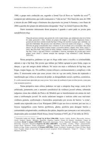 Revista Cabo-verdiana de Ciências Sociais, ano 1, n. 1. jan-dez, 2013.

1980, o grupo mais conhecido era, segundo o Jornal Voz di Povo os “netinho de vovó”28,
composto por adolescentes que cedo começaram a “vida na rua”. Nos finais dos anos de 1990
e inícios do ano 2000 surge o fenómeno dos deportados no jornal A Semana, e nos finais de
2004 a questão dos grupos de adolescentes designados “thug” no Jornal Expresso das Ilhas.
Outro momento interessante dessa pesquisa é quando o autor pede os jovens para
autodefinirem thug:
Thug são pessoas normais, que gostam de vestir roupas largas, que adoptaram uma nova forma
de andar, gesticular e falar. Andam em grupos de amigos e são unidos. Organizam festas e
gostam de estar bem vestidos (moda hip hop). O thug está inserido no grupo que o defende e ao
qual deve fidelidade. São pessoas com vida difícil e convivem muito com amigos. (…) Thug é
diferente de gangs (considerados mais violentos). É um revoltado com a sociedade e não aceita
abusos. Os que não podem comprar roupas e acessórios (brinco, chapéu, ténis, botas, calças, tshirt), dão kasu bodi. Thug gosta de festas, bebidas, mulheres e discotecas. Adoram a cultura
hip hop. Usam o rap para criticar a sociedade e reenviar mensagens de revolta para outros
grupos rivais (beef) e chamar atenção das raparigas (”rap romântico”) (João Monteiro,
2010:105).

Nessa perspetiva, podemos ver que os thugs estão entre a revolta e a criminalidade,
adoram o rap e hip hop. São jovens que tinham por hábito agrupar-se para festas, jogos ou
danças, e que são amigos desde infância. No início era mais a influência do hip hop, sem
brigas, roupas largas, etc. Os conflitos vieram reforçar o enclausuramento e complicar a vida
deles. É interessante notar que esses jovens vêm no rap um estilo, forma de expressão e
manifestação que critica os alicerces do poder, as desigualdades social, a política, económica.
É o estilo musical mais apreciado por esses jovens. Serve tanto de combustível para revoltas juvenis, como para
criar momentos positivos.

Numa perspetiva mais crítica, podemos ver que a categoria thug surge, como já foi
enfatizado, juntamente com o aumento considerável da violência juvenil urbana, sobretudo
nalgumas zonas das cidades da Praia e do Mindelo que se transformaram em arenas de malestar e confrontação juvenil. Os media enfatizam imagens e notícias sobre esse mal-estar:
violência gratuita, confrontação e homicídios perpetrados por jovens de bairros ‘a evitar’,
usando uma expressão cara a Loic Wacquant (2008:1) que nos leva a recorrer, por sua vez, a
léxicos topográficos como bairros periféricos, ghetto, periferia para designar bairros e
comunidades estigmatizados, residências dos párias, daqueles que começam a ser indesejados,
desprezados pela sociedade (Nardi Sousa, Jornal Asemana nº1055, p6, 27 de Julho de 2012)
28

Expressões usadas nos Jornais - Jornal Voz di Povo (1986-1990): Assaltos, Ladrão, Roubos, Mascarados, Intrusos,
Furtos, Larápios, Bandos, Meliantes, Quadrilha, Pequenos Ladrões, Grupos de Gatunos, Assaltantes, Grupos de
Assaltantes./Jornal A semana (1999-2003): Repatriados Americanos, Terror, Deportado, Marginais, Vândalos, Gangs,
Homicidas, Assassinos, Matadores./Expresso das Ilhas (2004-2007): “Caço-Body”, Assaltos, “Thugs”, Esfaqueamento,
Grupos Rivais, Marginais, Grupos delinquentes, “Ataques”, Agressões, Venda de drogas, Assassinos, Espancamentos,
Bandos de thug, Grupos organizados./A Semana (2005-2006): Gangs, Assaltantes, Incapuçados, Grupos de thugs, Bando
rivais, Facadas, Grupos de kasu bodi, Grupos de jovens marginais, Jovens delinquentes, “Grupo X”, “Grupo y”. (João
Monteiro, 2010:98).
48

 