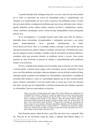 Revista Cabo-verdiana de Ciências Sociais, ano 1, n. 1. jan-dez, 2013.

A grande limitação desta rotulagem thug tem a ver com o facto de este termo atribuir
per se todos os mal-estares aos jovens de comunidades pobres e marginalizadas, que
começam a ser transformados em novos bodes expiatórios dos problemas sociais. O termo
não serve para explicar a amálgama de problemas que esses jovens enfrentam como vítimas e
agentes (abandono escolar, pobreza urbana, consumo de álcool e estupefaciente, assaltos,
crimes, confrontos, desemprego, acesso a armas de fogo, desigualdades sociais, perseguição
policial, etc.).
Se os investigadores e a sociedade focarem neste rótulo, para além de reforçar a
identidade desses mal-amados, incompreendidos e indesejados, provocam a sua coesão
grupal,

propositadamente

vai-se

apostando

paulatinamente

na

tríade:

Polícia/Repressão/Prisão. Mas, se a sociedade começa a enxergar o efeito espelho que esse
mal-estar juvenil provoca, pode-se chegar à conclusão, sem dizer que o fenómeno não existe,
que são categorias sociais inventadas e forjadas, fruto da inexistência de políticas públicas e
estratégias sérias que procuram diminuir os problemas sociais e juvenis. Esses jovens
precisam ser mais envolvidos na procura de soluções e responsabilizados pelos problemas
criados, conscientemente.
Por isso, a rejeição desta categoria social inventada, thug ou thug life, em Cabo Verde,
e inclusivamente a rejeição desses grupos como associações juvenis comunitárias. Para já
cria-se um falso problema sociológico, dado que designar os jovens de bairros pobres de thug,
sobretudo quando assumido como bandidos (ou vida bandida), é desconhecer a realidade da
juventude cabo-verdiana e o peso ou a percentagem daqueles que de facto cometem delitos
graves, inclusive assassinatos. É um erro rotular todos os jovens que vivem este mal-estar
num único conceito que foi compreendido e utilizado erroneamente para designar assassinos
ou vida bandida. É preciso contextualizar os conceitos:
Thug é uma palavra tornada popular pelo rapper 2Pac (Tupac Shakur), que rapidamente foi
confundida com criminoso. Thug Life é o oposto de alguém que teve tudo o que precisava para
suceder na vida, é a situação daqueles que não têm nada, e vence na vida, quando ultrapassa
todos os obstáculos para alcançar os seus objetivos. Thug life continha muitos códigos, de
forma a pôr ordem no aumento de gangues e tráfico de droga. Thug é um acrónimo para "The
Hate U Give Little Infants Fucks Everyone".29 Thug Life foi um grupo de rap formado por
2Pac com mais 4 outros membros: Mopreme, Macadoshis, Big Syke, and The Rated R. Após a
prisão de 2Pac por alegada violação, o grupo desfez-se. (…) Thug life tem cerca de 21 códigos,
sendo que o primeiro diz que todos os novatos no jogo devem saber que podem ficar rico, ir
para a cadeia ou morrer (Bruce Poinsette, 2011).

Para Poinsette, poucos sabem de facto o que 2Pac quis dizer com a expressão Thug
life. Thug life foi um movimento criado por Tupac, o padrasto dele Mutulu Shakur e o
29

«O ódio que crias nas crianças, lixa todo o mundo» (tradução nossa).
49

 