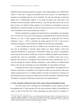 Revista Cabo-verdiana de Ciências Sociais, ano 1, n. 1. jan-dez, 2013.

padrinho Geronimo Pratt para politizar os gangues. Todos tinham ligação com o Partido Black
Panther e viram que a energia revolucionária dos jovens estava a ser desperdiçada na
opressão da comunidade negra em vez de a defender. Este autor diz ainda que o conceito de
gangue não é completamente negativo. É um grupo de pessoas que estão juntos, com
interesses comuns de proteção e ganho económico, o que não quer dizer que tem de ser com
base no crime e na violência. Porém, quando se vive na pobreza, no desemprego e uma certa
dependência do mercado da droga, que não tem regras para prevenir o uso de violência para
resolver problemas, existe aí uma receita para o desastre.
De facto, inicialmente, os gangues não aterrorizavam as comunidades, mas protegiamnas. É o caso do The Crips, que no início protegia a comunidade do abuso policial. Para Bruce
Poinsette, os Crips e outros gangues foram introduzidos na droga pela CIA (Central
Intelligence Agency – EUA) e produtores de drogas parceiros da CIA. É assim que os
membros dos gangues se transformaram de soldados em terroristas das comunidades.
O autor considera que sem atacar o problema, que é económico, não se vai resolver
este ciclo de desemprego e desunião. Basta lembrar que Tupac, Mutulu e Pratt eram
estudiosos de Malcolm X, que pregava o Nacionalismo Negro, que incitava a comunidade a
tomar conta da sua economia. Atualmente, os homens e mulheres de negócios que dominam a
economia não vivem nas comunidades e reinvestem o seu dinheiro noutro sítio, sem se
importar com a pobreza e o desemprego. Não investem em escolas, infraestruturas, etc. É o
caso dos armazéns dos chineses, libaneses, portugueses e cabo-verdianos em Achada Grande
Frente e Trás, que não se preocupa com essas comunidades, só se preocupam com lucros.
A proposta do autor é trazer os gangues para o campo político, de proteção dos seus
interesses económicos e comunitários. Uma espécie de máfia, mas mais positiva, dado que a
italiana conseguiu fazer isso. A violência poderá ser travada com alternativas económicas. O
aprisionamento dos jovens pobres (e negros) não irá resolver o problema. Poderá haver muita
reincidência. A proposta é transformar os jovens presos em empreendedores.30
9. Sobre a situação criminal em Cabo Verde: espaço urbano/criminalidade urbana
Em Cabo Verde, tem-se verificado mais criminalidade nas zonas urbanas com mais
peso populacional, S. Tiago representa 56% dos crimes nacionais. Quanto à criminalidade per
capita, as ilhas do Sal, Boa Vista e Brava apresentam um maior número de ocorrência. A
30

O termo “Thug Life”, segundo Poinsette, é uma referência subtil à Revolução americana e táticas que puseram fim à
colonização britânica, “liberdade ou a morte” como diria Patrick Henry. Hoje, quem é revolucionário é visto como
extremista. Revolução não tem de ser necessariamente violento, mas deve haver determinação e união, começando por
combater a pobreza económica, controlar os meios da produção da economia.
50

 
