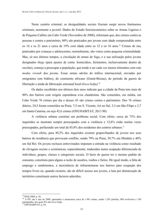 Revista Cabo-verdiana de Ciências Sociais, ano 1, n. 1. jan-dez, 2013.

Neste cenário criminal, as desigualdades sociais fizeram surgir novos fenómenos
criminais, mormente a juvenil. Dados do Estudo Socioeconómico sobre as Armas Ligeiras e
de Pequeno Calibre em Cabo Verde (Novembro de 2008), informam que, dos crimes contra as
pessoas e contra o património, 80% são praticados por jovens com idade compreendida entre
os 16 e os 21 anos e cerca de 19% com idade entre os 12 e os 16 anos.35 Crimes de rua,
praticados por crianças e adolescentes, normalmente, são vistos como pequena criminalidade.
Mas, só nos últimos tempos, a circulação de armas de fogo, e a sua utilização pelos jovens
designados thugs (para ajustes de conta: homicídios, ferimentos, inclusivamente dentro de
escolas), começa a preocupar a população, que tende a ser cada vez menos tolerantes com este
modus vivendi dos jovens. Essas armas advêm do tráfico internacional, enviadas por
emigrantes (em bidões), do continente africano (Guiné-Bissau), do período da guerra de
libertação e ainda de fabricação artesanal local (boca bedju).36
Os dados recolhidos nos últimos dois anos indicam que a cidade da Praia tem mais de
80% dos bairros com origem espontânea e/ou clandestina. São cometidos, em média, em
Cabo Verde 76 crimes por dia e desses 43 são crimes contra o património. Dos 76 crimes
diários, 24,5 foram cometidos na Praia, 7,5 em S. Vicente, 4,6 no Sal, 3,3 em São Filipe e 2,7
em Santa Catarina, ou seja 42,6 crimes (ONUHABITAT, 2011:90).
A violência urbana constitui um problema social. Com efeito, cerca de 73% dos
inquiridos se mostram sempre preocupados com a violência e 12,8% estão muitas vezes
preocupados, perfazendo um total de 85,8% dos residentes dos centros urbanos.37
Com efeito, para 49,2% dos inquiridos existem grupos/bandos de jovens nos seus
bairros de residência que provocam conflito, sendo 79% na Praia, 39,7% em Mindelo e 40%
em Sal Rei. Os jovens reclusos entrevistados imputam a entrada na violência como resultado
de clivagens sociais e económicas, espacialmente, traduzidas numa ocupação diferenciada de
indivíduos, grupos, classes e categoriais sociais. O facto de querer ter o mesmo padrão de
consumo, constituiu para alguns a razão de assaltos, roubos e furtos. De igual modo, a falta de
emprego e rendimentos, a inexistência de infraestruturas nos bairros para ocupação dos
tempos livres ou, quando existem, são de difícil acesso aos jovens, a luta por demarcação de
territórios constituem outros factores aduzidos.

35

PESI-2009, p. 26.
A PN, até o ano de 2008, apreendeu e armazenou cerca de 1.961 armas, sendo 1.283 pistolas, 488 revólveres e 190
espingardas, dos quais 8% são boca bedju.
37
ONUHABITAT, p. 62.
36

52

 
