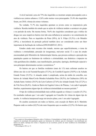 Revista Cabo-verdiana de Ciências Sociais, ano 1, n. 1. jan-dez, 2013.

A nível nacional, cerca de 73% dos inquiridos se mostram sempre preocupados com a
violência nos centros urbanos e 12,8% estão muitas vezes preocupados. 21,4% dos inquiridos
foram, em 2010, vítimas de crimes violentos.
Na verdade, 71,7% dos inquiridos apontam os jovens como os responsáveis pela
violência. Resulta também do estudo que as ações de violência tendem a acontecer em grupo
e no período da noite. Da mesma forma, 74,6% dos inquiridos consideram que o tráfico de
drogas nos seus respetivos bairros tem tido uma influência no aumento e no cometimento de
atos de violência. Para os inquiridos da Praia (50%), de S. Filipe (33,3%) e do Mindelo
(30%), a inexistência de proteção policial também deve ser considerada como um fator
importante de facilitação da violência (ONUHABITAT, 2011).
Estudos ainda mais recentes têm tratado, mesmo que superficialmente, o tema da
violência e criminalidade, perceção de insegurança, mal-estar social. É o caso do estudo
encomendado pelo Ministério da Administração Interna, que procura conhecer a perceção das
populações quanto ao fenómeno da violência e criminalidade, sua dinâmica e impactos na
vida quotidiana dos cidadãos, suas manifestações, perceções, tipologia, distribuição espacial e
seus principais determinantes sociais e económicos.38
Os bairros em que as famílias residentes (mais de 1/3) mais sofreram assaltos no
último ano são os de Fazenda/Sucupira (37,3%), do Castelão/Coqueiro (34,9%) e da Achada
Grande Frente (33,3%). A situação ainda é complicada, acima da média do concelho, nos
bairros de Achada Mato/Covão Mendes/Achadinha Pires (30,5%), da Calabaceira (30%) de
Achada Santo António (29,3%) de Lém Cachorro (27,6%) da Achada Grande Trás (27,2%) e
da Vila Nova (26,4%). Ainda no Bairro de Eugénio Lima e do Plateau, 1 em cada 4 agregado
familiar, experimentou algum tipo de violência/criminalidade no mesmo período.39
O tipo de violência/criminalidade mais sofrida segundo as vítimas é o assalto (51,3%).
Os resultados indicam que 1 em cada 5 agregado no Concelho foi vítima de algum tipo de
assalto. A violência interpessoal surge em terceiro plano, com 1 em cada 4 agregado.
Os assaltos acontecem em todos os bairros, com exceção do Bairro de S. Martinho
Pequeno onde os roubos (62,5%) são mais frequentes que os assaltos (12,5%). Os bairros que

38

Este estudo da Afrosondagem (Relatório sobre a Violência e Criminalidade na Cidade da Praia, 2012), teve por base um
inquérito de auscultação das populações quanto aos fenómenos da violência, grau de vitimização e sua distribuição por
bairros da capital, tipologia dos crimes e frequência da sua ocorrência, pontos de maior incidência da criminalidade e
insegurança, etc.
39
Afrosondagem, 2012, p. 13.
53

 