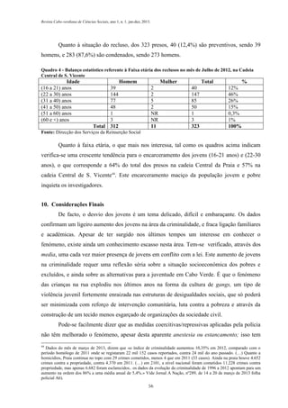 Revista Cabo-verdiana de Ciências Sociais, ano 1, n. 1. jan-dez, 2013.

Quanto à situação do recluso, dos 323 presos, 40 (12,4%) são preventivos, sendo 39
homens, e 283 (87,6%) são condenados, sendo 273 homens.
Quadro 4 - Balanço estatístico referente à Faixa etária dos reclusos no mês de Julho de 2012, na Cadeia
Central de S. Vicente

Idade
(16 a 21) anos
(22 a 30) anos
(31 a 40) anos
(41 a 50) anos
(51 a 60) anos
(60 e +) anos

Homem
39
144
77
48
1
3
Total 312

Mulher
2
2
5
2
NR
NR
11

Total
40
147
85
50
1
3
323

%
12%
46%
26%
15%
0,3%
1%
100%

Fonte: Direcção dos Serviços da Reinserção Social

Quanto à faixa etária, o que mais nos interessa, tal como os quadros acima indicam
verifica-se uma crescente tendência para o encarceramento dos jovens (16-21 anos) e (22-30
anos), o que corresponde a 64% do total dos presos na cadeia Central da Praia e 57% na
cadeia Central de S. Vicente44. Este encarceramento maciço da população jovem e pobre
inquieta os investigadores.
10. Considerações Finais
De facto, o desvio dos jovens é um tema delicado, difícil e embaraçante. Os dados
confirmam um ligeiro aumento dos jovens na área da criminalidade, e fraca ligação familiares
e académicas. Apesar de ter surgido nos últimos tempos um interesse em conhecer o
fenómeno, existe ainda um conhecimento escasso nesta área. Tem-se verificado, através dos
media, uma cada vez maior presença de jovens em conflito com a lei. Este aumento de jovens
na criminalidade requer uma reflexão séria sobre a situação socioeconómica dos pobres e
excluídos, e ainda sobre as alternativas para a juventude em Cabo Verde. É que o fenómeno
das crianças na rua explodiu nos últimos anos na forma da cultura de gangs, um tipo de
violência juvenil fortemente enraizada nas estruturas de desigualdades sociais, que só poderá
ser minimizada com reforço de intervenção comunitária, luta contra a pobreza e através da
construção de um tecido menos esgarçado de organizações da sociedade civil.
Pode-se facilmente dizer que as medidas coercitivas/repressivas aplicadas pela polícia
não têm melhorado o fenómeno, apesar desta aparente anestesia ou estancamento; isso tem
44

Dados do mês de março de 2013, dizem que «o índice de criminalidade aumentou 10,35% em 2012, comparado com o
período homólogo de 2011 onde se registaram 22 mil 152 casos reportados, contra 24 mil do ano passado. (…) Quanto a
homicídios, Praia continua no topo com 29 crimes cometidos, menos 4 que em 2011 (33 casos). Ainda na praia houve 4.652
crimes contra a propriedade, contra 4.370 em 2011. (…) em 2101, a nível nacional foram cometidos 11.228 crimes contra
propriedade, mas apenas 6.682 foram esclarecidos.. os dados da evolução da criminalidade de 1996 a 2012 apontam para um
aumento na ordem dos 86% a uma média anual de 5,4%.» Vide Jornal A Nação, nº289, de 14 a 20 de março de 2013 folha
policial A6).
56

 