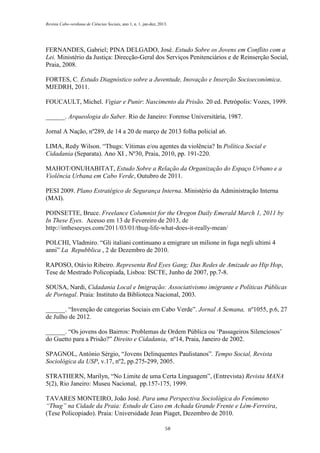 Revista Cabo-verdiana de Ciências Sociais, ano 1, n. 1. jan-dez, 2013.

FERNANDES, Gabriel; PINA DELGADO, José. Estudo Sobre os Jovens em Conflito com a
Lei. Ministério da Justiça: Direcção-Geral dos Serviços Penitenciários e de Reinserção Social,
Praia, 2008.
FORTES, C. Estudo Diagnóstico sobre a Juventude, Inovação e Inserção Socioeconómica.
MJEDRH, 2011.
FOUCAULT, Michel. Vigiar e Punir: Nascimento da Prisão. 20 ed. Petrópolis: Vozes, 1999.
______. Arqueologia do Saber. Rio de Janeiro: Forense Universitária, 1987.
Jornal A Nação, nº289, de 14 a 20 de março de 2013 folha policial a6.
LIMA, Redy Wilson. “Thugs: Vítimas e/ou agentes da violência? In Política Social e
Cidadania (Separata). Ano XI , Nº30, Praia, 2010, pp. 191-220.
MAHOT/ONUHABITAT, Estudo Sobre a Relação da Organização do Espaço Urbano e a
Violência Urbana em Cabo Verde, Outubro de 2011.
PESI 2009. Plano Estratégico de Segurança Interna. Ministério da Administração Interna
(MAI).
POINSETTE, Bruce. Freelance Columnist for the Oregon Daily Emerald March 1, 2011 by
In These Eyes. Acesso em 13 de Fevereiro de 2013, de
http://intheseeyes.com/2011/03/01/thug-life-what-does-it-really-mean/
POLCHI, Vladmiro. “Gli italiani continuano a emigrare un milione in fuga negli ultimi 4
anni” La Repubblica , 2 de Dezembro de 2010.
RAPOSO, Otávio Ribeiro. Representa Red Eyes Gang; Das Redes de Amizade ao Hip Hop,
Tese de Mestrado Policopiada, Lisboa: ISCTE, Junho de 2007, pp.7-8.
SOUSA, Nardi, Cidadania Local e Imigração: Associativismo imigrante e Políticas Públicas
de Portugal. Praia: Instituto da Biblioteca Nacional, 2003.
______. “Invenção de categorias Sociais em Cabo Verde”. Jornal A Semana, nº1055, p.6, 27
de Julho de 2012.
______. “Os jovens dos Bairros: Problemas de Ordem Pública ou ‘Passageiros Silenciosos’
do Guetto para a Prisão?” Direito e Cidadania, nº14, Praia, Janeiro de 2002.
SPAGNOL, António Sérgio, “Jovens Delinquentes Paulistanos”. Tempo Social, Revista
Sociológica da USP, v.17, nº2, pp.275-299, 2005.
STRATHERN, Marilyn, “No Limite de uma Certa Linguagem”, (Entrevista) Revista MANA
5(2), Rio Janeiro: Museu Nacional, pp.157-175, 1999.
TAVARES MONTEIRO, João José. Para uma Perspectiva Sociológica do Fenómeno
“Thug” na Cidade da Praia: Estudo de Caso em Achada Grande Frente e Lém-Ferreira,
(Tese Policopiado). Praia: Universidade Jean Piaget, Dezembro de 2010.
58

 