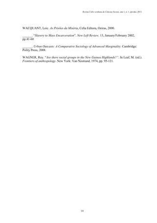 Revista Cabo-verdiana de Ciências Sociais, ano 1, n. 1. jan-dez, 2013.

WACQUANT, Loic. As Prisões da Miséria, Celta Editora, Oeiras, 2000.
______. “Slavery to Mass Encarceration”. New Left Review, 13, January/February 2002,
pp.41-60
______. Urban Outcasts: A Comparative Sociology of Advanced Marginality. Cambridge:
Polity Press, 2008.
WAGNER, Roy. “Are there social groups in the New Guinea Highlands?”. In Leaf, M. (ed.).
Frontiers of anthropology. New York: Van Nostrand, 1974, pp. 95-121.

59

 