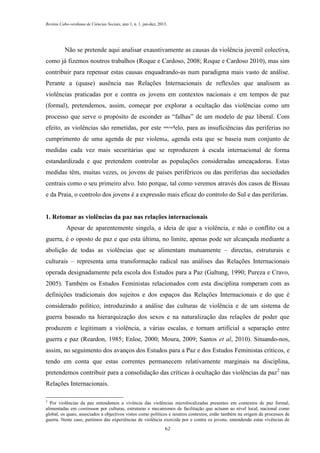 Revista Cabo-verdiana de Ciências Sociais, ano 1, n. 1. jan-dez, 2013.

Não se pretende aqui analisar exaustivamente as causas da violência juvenil colectiva,
como já fizemos noutros trabalhos (Roque e Cardoso, 2008; Roque e Cardoso 2010), mas sim
contribuir para repensar estas causas enquadrando-as num paradigma mais vasto de análise.
Perante a (quase) ausência nas Relações Internacionais de reflexões que analisem as
violências praticadas por e contra os jovens em contextos nacionais e em tempos de paz
(formal), pretendemos, assim, começar por explorar a ocultação das violências como um
processo que serve o propósito de esconder as “falhas” de um modelo de paz liberal. Com
efeito, as violências são remetidas, por este modelo, para as insuficiências das periferias no
cumprimento de uma agenda de paz violenta, agenda esta que se baseia num conjunto de
medidas cada vez mais securitárias que se reproduzem à escala internacional de forma
estandardizada e que pretendem controlar as populações consideradas ameaçadoras. Estas
medidas têm, muitas vezes, os jovens de países periféricos ou das periferias das sociedades
centrais como o seu primeiro alvo. Isto porque, tal como veremos através dos casos de Bissau
e da Praia, o controlo dos jovens é a expressão mais eficaz do controlo do Sul e das periferias.

1. Retomar as violências da paz nas relações internacionais
Apesar de aparentemente singela, a ideia de que a violência, e não o conflito ou a
guerra, é o oposto de paz e que esta última, no limite, apenas pode ser alcançada mediante a
abolição de todas as violências que se alimentam mutuamente – directas, estruturais e
culturais – representa uma transformação radical nas análises das Relações Internacionais
operada designadamente pela escola dos Estudos para a Paz (Galtung, 1990; Pureza e Cravo,
2005). Também os Estudos Feministas relacionados com esta disciplina romperam com as
definições tradicionais dos sujeitos e dos espaços das Relações Internacionais e do que é
considerado político, introduzindo a análise das culturas de violência e de um sistema de
guerra baseado na hierarquização dos sexos e na naturalização das relações de poder que
produzem e legitimam a violência, a várias escalas, e tornam artificial a separação entre
guerra e paz (Reardon, 1985; Enloe, 2000; Moura, 2009; Santos et al, 2010). Situando-nos,
assim, no seguimento dos avanços dos Estudos para a Paz e dos Estudos Feministas críticos, e
tendo em conta que estas correntes permanecem relativamente marginais na disciplina,
pretendemos contribuir para a consolidação das críticas à ocultação das violências da paz 2 nas
Relações Internacionais.
2

Por violências da paz entendemos a vivência das violências microlocalizadas presentes em contextos de paz formal,
alimentadas em continuum por culturas, estruturas e mecanismos de facilitação que actuam ao nível local, nacional como
global, os quais, associados a objectivos vistos como políticos e noutros contextos, estão também na origem de processos de
guerra. Neste caso, partimos das experiências de violência exercida por e contra os jovens, entendendo estas vivências de
62

 