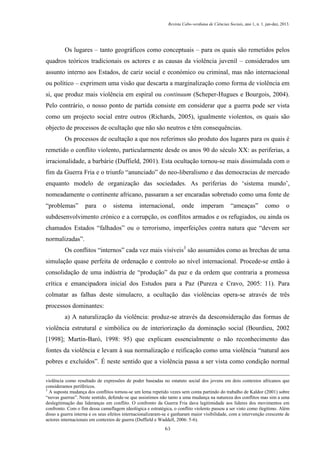 Revista Cabo-verdiana de Ciências Sociais, ano 1, n. 1. jan-dez, 2013.

Os lugares – tanto geográficos como conceptuais – para os quais são remetidos pelos
quadros teóricos tradicionais os actores e as causas da violência juvenil – considerados um
assunto interno aos Estados, de cariz social e económico ou criminal, mas não internacional
ou político – exprimem uma visão que descarta a marginalização como forma de violência em
si, que produz mais violência em espiral ou continuum (Scheper-Hugues e Bourgois, 2004).
Pelo contrário, o nosso ponto de partida consiste em considerar que a guerra pode ser vista
como um projecto social entre outros (Richards, 2005), igualmente violentos, os quais são
objecto de processos de ocultação que não são neutros e têm consequências.
Os processos de ocultação a que nos referimos são produto dos lugares para os quais é
remetido o conflito violento, particularmente desde os anos 90 do século XX: as periferias, a
irracionalidade, a barbárie (Duffield, 2001). Esta ocultação tornou-se mais dissimulada com o
fim da Guerra Fria e o triunfo “anunciado” do neo-liberalismo e das democracias de mercado
enquanto modelo de organização das sociedades. As periferias do ‘sistema mundo’,
nomeadamente o continente africano, passaram a ser encaradas sobretudo como uma fonte de
“problemas”

para

o

sistema

internacional,

onde

imperam

“ameaças”

como

o

subdesenvolvimento crónico e a corrupção, os conflitos armados e os refugiados, ou ainda os
chamados Estados “falhados” ou o terrorismo, imperfeições contra natura que “devem ser
normalizadas”.
Os conflitos “internos” cada vez mais visíveis3 são assumidos como as brechas de uma
simulação quase perfeita de ordenação e controlo ao nível internacional. Procede-se então à
consolidação de uma indústria de “produção” da paz e da ordem que contraria a promessa
crítica e emancipadora inicial dos Estudos para a Paz (Pureza e Cravo, 2005: 11). Para
colmatar as falhas deste simulacro, a ocultação das violências opera-se através de três
processos dominantes:
a) A naturalização da violência: produz-se através da desconsideração das formas de
violência estrutural e simbólica ou de interiorização da dominação social (Bourdieu, 2002
[1998]; Martín-Baró, 1998: 95) que explicam essencialmente o não reconhecimento das
fontes da violência e levam à sua normalização e reificação como uma violência “natural aos
pobres e excluídos”. É neste sentido que a violência passa a ser vista como condição normal
violência como resultado de expressões de poder baseadas no estatuto social dos jovens em dois contextos africanos que
consideramos periféricos.
3
A suposta mudança dos conflitos tornou-se um lema repetido vezes sem conta partindo do trabalho de Kaldor (2001) sobre
“novas guerras”. Neste sentido, defende-se que assistimos não tanto a uma mudança na natureza dos conflitos mas sim a uma
deslegitimação das lideranças em conflito. O confronto da Guerra Fria dava legitimidade aos líderes dos movimentos em
confronto. Com o fim dessa camuflagem ideológica e estratégica, o conflito violento passou a ser visto como ilegítimo. Além
disso a guerra interna e os seus efeitos internacionalizaram-se e ganharam maior visibilidade, com a intervenção crescente de
actores internacionais em contextos de guerra (Duffield e Waddell, 2006: 5-6).
63

 