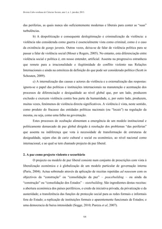 Revista Cabo-verdiana de Ciências Sociais, ano 1, n. 1. jan-dez, 2013.

das periferias, as quais nunca são suficientemente modernas e liberais para conter as “suas”
turbulências.
b) A despolitização e consequente deslegitimação e criminalização da violência: a
violência não considerada como guerra é essencialmente vista como criminal, como é o caso
da existência de gangs juvenis. Outras vezes, deixa-se de falar de violência política para se
passar a falar de violência social (Moser e Rogers, 2005). No entanto, esta diferenciação entre
violência social e política é, em nosso entender, artificial. Assenta na progressiva estranheza
que remete para a irracionalidade e ilegitimidade do conflito violento nas Relações
Internacionais e ainda na estreiteza de definição do que pode ser considerado político (Scott in
Schouten, 2009).
c) A internalização das causas e actores da violência e a externalização das respostas:
ignora-se o papel das políticas e instituições internacionais na manutenção e acentuação dos
processos de diferenciação e desigualdade ao nível global que, por um lado, produzem
exclusão e exercem violência contra boa parte da humanidade, e, por outro lado, produzem,
muitas vezes, fenómenos de violência directa significativos. A violência é vista, neste sentido,
como produto do fracasso das entidades políticas nacionais (ou “locais”) na regulação da
mesma, ou seja, como uma falha na governação.
Estes processos de ocultação alimentam a emergência de um modelo institucional e
politicamente demarcado de paz global dirigido à resolução dos problemas “das periferias”
que assenta na indiferença que vota à necessidade de transformação de estruturas de
desigualdade, sejam elas de cariz cultural e social ou económico, ao nível nacional como
internacional, e ao qual se tem chamado projecto de paz liberal.

2. A paz como projecto violento e securitário
O projecto ou modelo de paz liberal consiste num conjunto de prescrições com vista à
liberalização económica e à globalização de um modelo particular de governação interna
(Paris, 2004). Actua sobretudo através da aplicação de receitas repetidas ad nauseum com os
objectivos da “construção” ou “consolidação da paz” – peacebuilding – ou ainda da
“construção” ou “consolidação dos Estados” – statebuilding. São ingredientes destas receitas:
a abertura económica dos países periféricos, o credo da iniciativa privada, da privatização e da
austeridade; a transferência das funções de protecção social para as redes formais e informais
fora do Estado; a replicação de instituições formais e aparentemente funcionais de Estados; e
uma democracia de baixa intensidade (Sogge, 2010; Pureza et al, 2007).

64

 