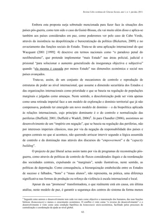 Revista Cabo-verdiana de Ciências Sociais, ano 1, n. 1. jan-dez, 2013.

Embora esta proposta surja sobretudo mencionada para fazer face às situações dos
países pós-guerra, como tem sido o caso da Guiné-Bissau, ela vai muito além disso e aplica-se
também aos países considerados em paz, como poderemos ver pelo caso de Cabo Verde,
através da insistência na despolitização e burocratização da política (Bickerton, 2009) e no
esvaziamento das funções sociais do Estado. Trata-se de uma aplicação internacional do que
Wacquant (2001 [1999]: 4) descreve em termos nacionais como “o paradoxo penal do
neoliberalismo”, que pretende implementar “mais Estado” nas áreas policial, judicial e
prisional “para solucionar o aumento generalizado da insegurança objectiva e subjectiva”
quando “ela mesma é causada por menos Estado” nas dimensões económica e social nos
países avançados.
Trata-se, assim, de um conjunto de mecanismos de controlo e reprodução de
estruturas de poder ao nível internacional, que assume a dimensão securitária dos Estados e
das organizações internacionais como prioridade e que se baseia na regulação de populações
marginais e julgadas como ameaças. Neste sentido, a descolonização pode ser vista apenas
como uma retirada imperial face a um modelo de exploração e domínio territorial que já não
compensava, podendo ter emergido um novo modelo de domínio – o da biopolítica aplicada
às relações internacionais, cujo princípio dominante é o do controlo e normalização das
periferias (Duffield, 2001; Duffield e Wadell, 2006)4. Já para Chandler (2006), assistimos ao
desenvolvimento de um “império em negação”, que se baseia na regulação das periferias, não
por interesses imperiais clássicos, mas por via da negação da responsabilidade dos países e
grupos centrais no que aí acontece, não querendo arriscar intervir segundo a lógica assumida
de controlo e da dominação mas através dos discursos do “empowerment” e da “capacity
building”.
O projecto de paz liberal actua assim tanto por via de programas de reconstrução pósguerra, como através de políticas de controlo de fluxos considerados ilegais e da reordenação
das sociedades centrais, expulsando os “marginais”, sendo ilustrativas, neste sentido, as
políticas de deportação. Como consequência, a hierarquização estabelecida entre os Estados
de sucesso e falhados, “bons” e “maus alunos”, não representa, na prática, uma diferença
significativa nas formas de produção ou reforço da violência à escala internacional e local.
Apesar da sua “promessa” transformadora, o que realmente está em causa, em última
análise, neste modelo de paz, é garantir a segurança dos centros do sistema da forma menos
4

Segundo estes autores o desenvolvimento tem cada vez mais como objectivo a manutenção dos humanos, das suas funções
bióticas (homeostasis) e menos o crescimento económico. O conflito é visto como “o reverso do desenvolvimento” e o
desenvolvimento é visto como uma condição bipolítica da homeostasis sócio-económica, facilitado pelos processos de
centralização e coordenação da ajuda ao nível global.
65

 