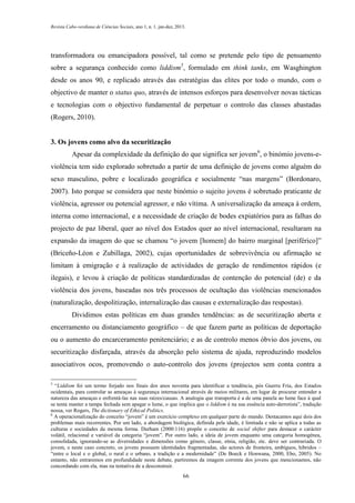 Revista Cabo-verdiana de Ciências Sociais, ano 1, n. 1. jan-dez, 2013.

transformadora ou emancipadora possível, tal como se pretende pelo tipo de pensamento
sobre a segurança conhecido como liddism5, formulado em think tanks, em Wasghington
desde os anos 90, e replicado através das estratégias das elites por todo o mundo, com o
objectivo de manter o status quo, através de intensos esforços para desenvolver novas tácticas
e tecnologias com o objectivo fundamental de perpetuar o controlo das classes abastadas
(Rogers, 2010).

3. Os jovens como alvo da securitização
Apesar da complexidade da definição do que significa ser jovem6, o binómio jovens-eviolência tem sido explorado sobretudo a partir de uma definição de jovens como alguém do
sexo masculino, pobre e localizado geográfica e socialmente “nas margens” (Bordonaro,
2007). Isto porque se considera que neste binómio o sujeito jovens é sobretudo praticante de
violência, agressor ou potencial agressor, e não vítima. A universalização da ameaça à ordem,
interna como internacional, e a necessidade de criação de bodes expiatórios para as falhas do
projecto de paz liberal, quer ao nível dos Estados quer ao nível internacional, resultaram na
expansão da imagem do que se chamou “o jovem [homem] do bairro marginal [periférico]”
(Briceño-Léon e Zubillaga, 2002), cujas oportunidades de sobrevivência ou afirmação se
limitam à emigração e à realização de actividades de geração de rendimentos rápidos (e
ilegais), e levou à criação de políticas standardizadas de contenção do potencial (de) e da
violência dos jovens, baseadas nos três processos de ocultação das violências mencionados
(naturalização, despolitização, internalização das causas e externalização das respostas).
Dividimos estas políticas em duas grandes tendências: as de securitização aberta e
encerramento ou distanciamento geográfico – de que fazem parte as políticas de deportação
ou o aumento do encarceramento penitenciário; e as de controlo menos óbvio dos jovens, ou
securitização disfarçada, através da absorção pelo sistema de ajuda, reproduzindo modelos
associativos ocos, promovendo o auto-controlo dos jovens (projectos sem conta contra a
5

“Liddism foi um termo forjado nos finais dos anos noventa para identificar a tendência, pós Guerra Fria, dos Estados
ocidentais, para controlar as ameaças à segurança internacional através de meios militares, em lugar de procurar entender a
natureza das ameaças e enfrentá-las nas suas raízes/causas. A analogia que transporta é a de uma panela ao lume face à qual
se tenta manter a tampa fechada sem apagar o lume, o que implica que o liddism é na sua essência auto-derrotista”, tradução
nossa, ver Rogers, The dictionary of Ethical Politics.
6
A operacionalização do conceito “jovem” é um exercício complexo em qualquer parte do mundo. Destacamos aqui dois dos
problemas mais recorrentes. Por um lado, a abordagem biológica, definida pela idade, é limitada e não se aplica a todas as
culturas e sociedades da mesma forma. Durham (2000:116) propõe o conceito de social shifter para destacar o carácter
volátil, relacional e variável da categoria “jovem”. Por outro lado, a ideia de jovem enquanto uma categoria homogénea,
consolidada, ignorando-se as diversidades e dimensões como género, classe, etnia, religião, etc. deve ser contrariada. O
jovem, e neste caso concreto, os jovens possuem identidades fragmentadas, são actores de fronteira, ambíguos, híbridos –
“entre o local e o global, o rural e o urbano, a tradição e a modernidade” (De Boeck e Honwana, 2000, Ebo, 2005). No
entanto, não entraremos em profundidade neste debate, partiremos da imagem corrente dos jovens que mencionamos, não
concordando com ela, mas na tentativa de a desconstruir.
66

 