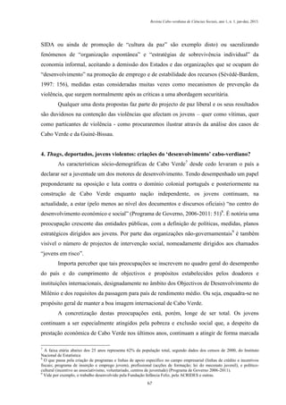 Revista Cabo-verdiana de Ciências Sociais, ano 1, n. 1. jan-dez, 2013.

SIDA ou ainda de promoção de “cultura da paz” são exemplo disto) ou sacralizando
fenómenos de “organização espontânea” e “estratégias de sobrevivência individual” da
economia informal, aceitando a demissão dos Estados e das organizações que se ocupam do
“desenvolvimento” na promoção de emprego e de estabilidade dos recursos (Sévédé-Bardem,
1997: 156), medidas estas consideradas muitas vezes como mecanismos de prevenção da
violência, que surgem normalmente após as críticas a uma abordagem securitária.
Qualquer uma desta propostas faz parte do projecto de paz liberal e os seus resultados
são duvidosos na contenção das violências que afectam os jovens – quer como vítimas, quer
como particantes de violência - como procuraremos ilustrar através da análise dos casos de
Cabo Verde e da Guiné-Bissau.
4. Thugs, deportados, jovens violentos: criações do ‘desenvolvimento’ cabo-verdiano?
As características sócio-demográficas de Cabo Verde7 desde cedo levaram o país a
declarar ser a juventude um dos motores de desenvolvimento. Tendo desempenhado um papel
preponderante na oposição e luta contra o domínio colonial português e posteriormente na
construção de Cabo Verde enquanto nação independente, os jovens continuam, na
actualidade, a estar (pelo menos ao nível dos documentos e discursos oficiais) “no centro do
desenvolvimento económico e social” (Programa de Governo, 2006-2011: 51)8. É notória uma
preocupação crescente das entidades públicas, com a definição de políticas, medidas, planos
estratégicos dirigidos aos jovens. Por parte das organizações não-governamentais9 é também
visível o número de projectos de intervenção social, nomeadamente dirigidos aos chamados
“jovens em risco”.
Importa perceber que tais preocupações se inscrevem no quadro geral do desempenho
do país e do cumprimento de objectivos e propósitos estabelecidos pelos doadores e
instituições internacionais, designadamente no âmbito dos Objectivos de Desenvolvimento do
Milénio e dos requisitos da passagem para país de rendimento médio. Ou seja, enquadra-se no
propósito geral de manter a boa imagem internacional de Cabo Verde.
A concretização destas preocupações está, porém, longe de ser total. Os jovens
continuam a ser especialmente atingidos pela pobreza e exclusão social que, a despeito da
prestação económica de Cabo Verde nos últimos anos, continuam a atingir de forma marcada
7

A faixa etária abaixo dos 25 anos representa 62% da população total, segundo dados dos censos de 2000, do Instituto
Nacional de Estatística
8
O que passa pela criação de programas e linhas de apoio específico no campo empresarial (linhas de crédito e incentivos
fiscais; programa de inserção e emprego jovem), profissional (acções de formação; lei do mecenato juvenil), e políticocultural (incentivo ao associativismo, voluntariado, centros de juventude) (Programa de Governo 2006-2011).
9
Vide por exemplo, o trabalho desenvolvido pela Fundação Infância Feliz, pela ACRIDES e outras.
67

 