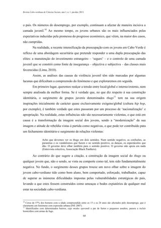 Revista Cabo-verdiana de Ciências Sociais, ano 1, n. 1. jan-dez, 2013.

o país. Os números do desemprego, por exemplo, continuam a afectar de maneira incisiva a
camada juvenil.10 Ao mesmo tempo, os jovens urbanos são os mais influenciados pelas
expectativas induzidas pela promessa do progresso económico, que vêem, na maior dos casos,
não cumpridas.
Na realidade, a recente intensificação da preocupação com os jovens em Cabo Verde é
reflexo de uma abordagem securitária que pretende responder a uma dupla preocupação das
elites: a manutenção do investimento estrangeiro – ‘seguro’ – e o controlo de uma camada
juvenil que se constrói como fonte de insegurança – objectiva e subjectiva – das classes mais
favorecidas (Lima, 2010).
Assim, as análises das causas da violência juvenil têm sido marcadas por algumas
lacunas que dificultam a compreensão do fenómeno e que exploraremos em seguida.
Em primeiro lugar, queremos realçar a tensão entre local/global e interno/externo, nem
sempre analisada da melhor forma. Se é verdade que, no que diz respeito à sua construção
identitária, o surgimento de grupos juvenis denominados thugs11 tem na sua origem
inspirações inicialmente de carácter quase exclusivamente exógeno/global (cultura hip hop,
por exemplo), é também verdade que estes passaram por um processo de ‘nacionalização’ e
apropriação. Na realidade, estas influências não são necessariamente violentas, o que está em
causa é a transformação da imagem social dos jovens, sendo a “modernização” da sua
imagem e atitude de rebeldia vistas à partida como negativas, o que pode ter contribuído para
um fechamento identitário e surgimento de relações violentas:
Acho que devemos ver os thugs em dois sentidos. Num sentido negativo, as confusões, as
paranóias e os vandalismos que fazem e no sentido positivo, as danças, os espectáculos que
dão. O governo deve olhar também para o sentido positivo. O governo não apoia em nada
(Entrevista colectiva, Associação Black Panthers).

Ao contrário do que sugere a citação, a construção da imagem social do thugs ou
qualquer jovem que, não o sendo, se vista ou comporte como tal, tem sido fundamentalmente
negativa. No fundo, o surgimento desses grupos trouxe um novo olhar sobre a imagem do
jovem cabo-verdiano tido como bom aluno, bem comportado, esforçado, trabalhador, capaz
de superar as inúmeras dificuldades impostas pelas vulnerabilidades estratégicas do país,
levando a que estes fossem construídos como ameaças e bodes expiatórios de qualquer mal
estar na sociedade cabo-verdiana.

10

Cerca de 57% dos homens com a idade compreendida entre os 15 e os 24 anos são afectados pelo desemprego, que é
claramente um fenómeno com expressão urbana (INE 2007).
11
Identificados com determinados bairros, cujo modus operandi a par de furtos e pequenos assaltos, passou a incluir
homicídios com armas de fogo.
68

 