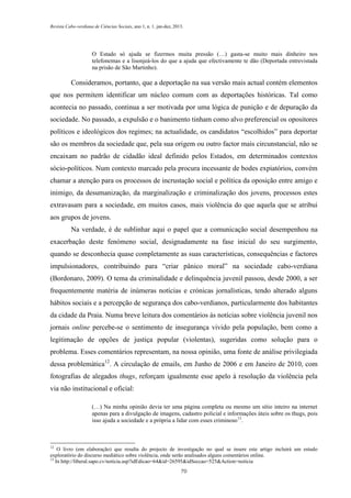 Revista Cabo-verdiana de Ciências Sociais, ano 1, n. 1. jan-dez, 2013.

O Estado só ajuda se fizermos muita pressão (…) gasta-se muito mais dinheiro nos
telefonemas e a lisonjeá-los do que a ajuda que efectivamente te dão (Deportada entrevistada
na prisão de São Martinho).

Consideramos, portanto, que a deportação na sua versão mais actual contém elementos
que nos permitem identificar um núcleo comum com as deportações históricas. Tal como
acontecia no passado, continua a ser motivada por uma lógica de punição e de depuração da
sociedade. No passado, a expulsão e o banimento tinham como alvo preferencial os opositores
políticos e ideológicos dos regimes; na actualidade, os candidatos “escolhidos” para deportar
são os membros da sociedade que, pela sua origem ou outro factor mais circunstancial, não se
encaixam no padrão de cidadão ideal definido pelos Estados, em determinados contextos
sócio-políticos. Num contexto marcado pela procura incessante de bodes expiatórios, convém
chamar a atenção para os processos de incrustação social e política da oposição entre amigo e
inimigo, da desumanização, da marginalização e criminalização dos jovens, processos estes
extravasam para a sociedade, em muitos casos, mais violência do que aquela que se atribui
aos grupos de jovens.
Na verdade, é de sublinhar aqui o papel que a comunicação social desempenhou na
exacerbação deste fenómeno social, designadamente na fase inicial do seu surgimento,
quando se desconhecia quase completamente as suas características, consequências e factores
impulsionadores, contribuindo para “criar pânico moral” na sociedade cabo-verdiana
(Bordonaro, 2009). O tema da criminalidade e delinquência juvenil passou, desde 2000, a ser
frequentemente matéria de inúmeras notícias e crónicas jornalísticas, tendo alterado alguns
hábitos sociais e a percepção de segurança dos cabo-verdianos, particularmente dos habitantes
da cidade da Praia. Numa breve leitura dos comentários às notícias sobre violência juvenil nos
jornais online percebe-se o sentimento de insegurança vivido pela população, bem como a
legitimação de opções de justiça popular (violentas), sugeridas como solução para o
problema. Esses comentários representam, na nossa opinião, uma fonte de análise privilegiada
dessa problemática12. A circulação de emails, em Junho de 2006 e em Janeiro de 2010, com
fotografias de alegados thugs, reforçam igualmente esse apelo à resolução da violência pela
via não institucional e oficial:
(…) Na minha opinião devia ter uma página completa ou mesmo um sítio inteiro na internet
apenas para a divulgação de imagens, cadastro policial e informações úteis sobre os thugs, pois
isso ajuda a sociedade e a própria a lidar com esses criminoso 13.

12

O livro (em elaboração) que resulta do projecto de investigação no qual se insere este artigo incluirá um estudo
exploratório do discurso mediático sobre violência, onde serão analisados alguns comentários online.
13
In http://liberal.sapo.cv/noticia.asp?idEdicao=64&id=26595&idSeccao=525&Action=noticia
70

 