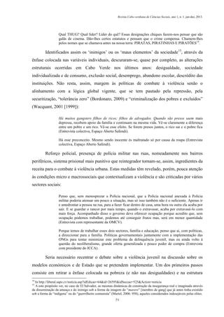 Revista Cabo-verdiana de Ciências Sociais, ano 1, n. 1. jan-dez, 2013.

Qual THUG? Qual líder? Líder do quê? Essas designações chiques fazem-nos pensar que são
galãs de cinema. Dão-lhes certos estatutos e pensam que o crime compensa. Chamem-lhes
pelos nomes que se chamava antes na nossa terra: PIRATAS, PIRATINHAS E PIRATÕES 14.

Identificados assim os ‘inimigos’ ou os ‘maus elementos’ da sociedade15, através da
ênfase colocada nas variáveis individuais, descuraram-se, quase por completo, as alterações
estruturais ocorridas em Cabo Verde nos últimos anos: desigualdade, sociedade
individualizada e de consumo, exclusão social, desemprego, abandono escolar, descrédito das
instituições. Não resta, assim, margem às políticas de combate à violência senão o
alinhamento com a lógica global vigente, que se tem pautado pela repressão, pela
securitização, “tolerância zero” (Bordonaro, 2009) e “criminalização dos pobres e excluídos”
(Wacquant, 2001 [1999]):
Há muitos gangsters filhos de ricos; filhos de advogados. Quando são presos saem mais
depressa, recebem apoio da família e continuam na mesma vida. Vê-se claramente a diferença
entre um pobre e um rico. Vê-se esse efeito. Se forem presos juntos, o rico sai e o pobre fica
(Entrevista colectiva, Espaço Aberto Safendi).
Há esse preconceito. Mesmo sendo inocente és maltratado só por causa da roupa (Entrevista
colectiva, Espaço Aberto Safendi).

Reforço policial, presença de polícia militar nas ruas, nomeadamente nos bairros
periféricos, sistema prisional mais punitivo que reintegrador tornam-se, assim, ingredientes da
receita para o combate à violência urbana. Estas medidas têm revelado, porém, pouca atenção
às condições micro e macrossociais que contextualizam a violência e são criticadas por vários
sectores sociais:
Penso que, sem menosprezar a Polícia nacional, que a Polícia nacional anexada à Polícia
militar poderia atenuar um pouco a situação, mas só isso também não é o suficiente. Apenas ir
e amedrontar a pessoa na rua, para a fazer ficar dentro de casa, uma hora ou outra ela acaba por
sair. E se guardar o rancor por mais tempo, quando o extravasar, acaba por extravasá-lo com
mais força. Acompanhado disso o governo deve oferecer ocupação porque acredito que, sem
ocupação podemos trabalhar, podemos até conseguir frutos mas, será em menor quantidade
(Entrevista com representante da OMCV).
Porque temos de trabalhar esses dois sectores, família e educação, penso que ai, com políticas,
a direccionar para a família. Politicas governamentais juntamente com a implementação das
ONGs para tentar minimizar este problema da delinquência juvenil, mas eu ainda volto à
questão do neoliberalismo, grande oferta generalizada e pouco poder de compra (Entrevista
com presidente do ICCA).

Seria necessário recentrar o debate sobre a violência juvenil na discussão sobre os
modelos económicos e de Estado que se pretendem implementar. Um dos primeiros passos
consiste em retirar a ênfase colocada na pobreza (e não nas desigualdades) e na estrutura
14

In http://liberal.sapo.cv/noticia.asp?idEdicao=64&id=26595&idSeccao=525&Action=noticia
A este propósito ver, no caso de El Salvador, as mesmas dinâmicas de construção da insegurança real e imaginada através
da disseminação da ameaça e do inimigo sob a forma da imagem do “marero” [membro de gang] que já antes tinha existido
sob a forma de “indígena” ou do “guerrilheiro comunista” (Martel, 2006: 958), aqueles considerados indesejáveis pelas elites.
15

71

 