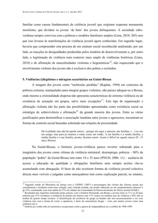 Revista Cabo-verdiana de Ciências Sociais, ano 1, n. 1. jan-dez, 2013.

familiar como causas fundamentais da violência juvenil que originam respostas meramente
moralistas, que dividem os jovens ‘de bem’ dos jovens delinquentes. A sociedade caboverdiana sempre conviveu com a pobreza e modelos familiares amplos (Lima, 2010: 205) sem
que isso levasse às manifestações de violência juvenil agora conhecidas. Em segundo lugar,
haveria que compreender esta procura de um estatuto social reconhecido analisando, por um
lado, as reacções às desigualdades produzidas pelos modelos de desenvolvimento e, por outro
lado, a legitimação da violência num contexto mais amplo de violências históricas (Lima,
2010) e de afirmação de masculinidades violentas e hegemónicas 16, não esquecendo que o
envolvimento violento dos jovens não é exclusivo dos pobres e excluídos.

5. Violências (i)legítimas e miragens securitárias na Guiné-Bissau
A imagem dos jovens como “moléculas perdidas” (Kaplan, 1994) em contextos de
pobreza extrema, manipulados para integrar grupos violentos, não parece adequar-se a Bissau,
onde mesmo a criminalidade dispersa não apresenta características de extrema violência ou de
existência de actuação em grupos, salvo raras excepções17. Este tipo de organização e
afirmação violenta não faz parte das possibilidades apresentadas como existência social ou
estratégia de sobrevivência e afirmação18 da grande maioria dos jovens. Entre as várias
justificações para desmistificar a associação imediata entre jovens e agressores, encontram-se
formas de controlo social baseadas sobretudo nas relações de proximidade:
Há rivalidade mas não há aquele rancor…porque nós aqui, a maioria, são famílias. (…) eu sou
teu amigo, mas para já estamos a tratar como um irmão. A tua família é a minha família, a
minha família é a tua família, pronto, ficamos assim. Assim é difícil ter aquele rancor (P., 33
anos, Bissau).

Na Guiné-Bissau, o binómio jovens-violência parece reverter sobretudo para o
imaginário dos jovens como vítimas da violência estrutural: desemprego, pobreza – 80% da
população “pobre” da Guiné-Bissau tem entre 18 e 35 anos (PNUD, 2006: 11) – ausência de
acesso a educação de qualidade e obrigações familiares nem sempre aceites vão-se
acumulando com abnegação. O facto de não existirem formas de violência juvenil colectiva
directa mais visíveis e julgadas como ameaçadoras tem como explicação parcial, no entanto,
16

Segundo estudo do Ministério da Justiça com a UNDOC (2007) a percentagem das vítimas das ofensas sexual que
consideraram o incidente como uma violação, uma violação tentada, um assalto indecente ou um comportamento ofensivo é
de 53%, contratando com uma média de 37% em cidades da Comunidade de Desenvolvimento da África Austral (SADC).
17
Resultados dos inquéritos realizados pelas autoras, com o Instituto Promundo, em Bissau, a jovens entre os 15 e os 24 anos
indicam que 41% reconhece a existência de bandos nos bairros mas 51% nunca viu nenhum acto de violência e 68% não se
lembra há quanto tempo existem. A identificação da existência de gangs ou bandos não tem necessariamente a ver com
violência mas com a forma de vestir, a aparência, o facto de consumirem drogas – visto, por muitos jovens como uma
violência em si.
18
Embora já o tenha sido em momentos excepcionais como a guerra de independência ou o conflito de 1998-1999.
72

 