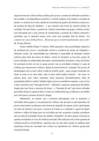 Revista Cabo-verdiana de Ciências Sociais, ano 1, n. 1. jan-dez, 2013.

algumas formas de violência difusa sofridas pelos jovens: o estatuto de submissão na família e
na sociedade, a sua dependência económica, o controlo religioso, mas também a aceitação do
destino e a ausência de revolta, espelho da inexistência de quadros de referência colectivos e
da ausência da ideia de cidadania – e que constitui uma forma de controlo político da
sociedade. De certa forma, a ausência de violência relacionada com grupos violentos juvenis
está relacionada com o grau extremo de normalização e aceitação da violência estrutural e
quotidiana, que se apresenta muitas vezes como uma aceitação fatal do destino: “Eu
conformo-me com a minha pobreza… Há pessoas que se sentem marginalizadas, mas eu não”
(R. 24 anos, Bissau).
Noutro trabalho (Roque e Cardoso, 2008) apontámos como possibilidade explicativa
da resistência dos jovens à socialização violenta a existência de formas de integração e
afirmação social e da masculinidade que substituem a necessidade de afirmação violenta
colectiva (para além das classes de idades e rituais de iniciação): as bancadas, grupos de
jovens baseados na solidariedade entre pares, maioritariamente masculinos. Estas são formas
de associação juvenil, tal com os gangs juvenis, sem as actividades criminais e o grau de
violência que caracterizam os últimos. Apesar de serem formas de “ocupação” dos jovens, de
aprendizagem com os mais velhos e ainda de controlo social – quase sempre localizadas em
frente às casas ou no meio delas, onde os mais velhos podem controlar – são vistas, no
entanto, pelos mais velhos sobretudo, como potenciais desestabilizadores, fonte de
manipulação política e militar. Também alguns jovens as consideram suspeitas, o que os leva
a fazer a distinção entre “bancadas do bem” – dedicadas a organizar campeonatos de futebol,
limpeza das ruas, festas e concursos de misses – e “bancadas do mal”, que seriam utilizadas
para tráfico droga ou organizar furtos e roubos ou simplesmente que se dedicam a actividades
mal vistas como o consumo de álcool e drogas.
Defendemos, no entanto, que a existirem preocupações com os propósitos e
actividades destes grupos e o seu potencial de violência, não são tanto as antes apontadas. Os
jovens entrevistados reconhecem como formas de aquisição de estatuto social a participação
em redes de clientela e de acesso a recursos do Estado ou a emigração e, apesar de alguns
referirem o tráfico de droga como um actividade que não recusariam à partida, consideram
que esse tipo de actividades ilícitas são também “monopólio” de outros grupos e recusam-na
quando considerados os riscos da violência associada. Não sendo pois esta a fonte geradora da
violência juvenil na Guiné-Bissau, sugerimos que ela está antes situada na tendência para
transformar formas de associação não violenta em reprodutores da violência gerada pela
omissão do Estado.
73

 