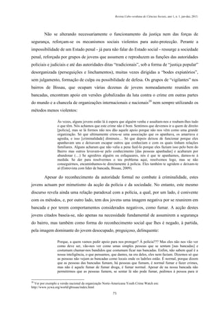 Revista Cabo-verdiana de Ciências Sociais, ano 1, n. 1. jan-dez, 2013.

Não se alterando necessariamente o funcionamento da justiça nem das forças de
segurança, reforçam-se os mecanismos sociais violentos para auto-protecção. Perante a
impossibilidade de um Estado penal - já para não falar do Estado social - ressurge a sociedade
penal, reforçada por grupos de jovens que assumem e reproduzem as funções das autoridades
policiais e judiciais e até das autoridades ditas “tradicionais”, sob a forma de “justiça popular”
desorganizada (perseguições e linchamentos), muitas vezes dirigidas a “bodes expiatórios”,
sem julgamento, formação de culpa ou possibilidade de defesa. Os grupos de “vigilantes” nos
bairros de Bissau, que ocupam várias dezenas de jovens nomeadamente reunidos em
bancadas, encontram apoio em versões globalizadas da luta contra o crime em outras partes
do mundo e a chancela de organizações internacionais e nacionais20 nem sempre utilizando os
métodos menos violentos:
Às vezes, alguns jovens estão lá à espera que alguém venha e assaltam-nos e roubam-lhes tudo
o que têm. Nós achamos que este crime não é bom. Sentimos que devemos ir a quem de direito
[polícia], mas se lá formos não nos dão aquele apoio porque não nos vêm como uma grande
organização. Só que ultimamente criou-se uma associação que os apanhava, os amarrava e
agredia, e isso [criminalidade] diminuiu… Só que depois deixou de funcionar porque eles
apanhavam uns e deixavam escapar outros que conheciam e com os quais tinham relações
familiares. Alguns acharam que não valia a pena fazê-lo porque eles faziam isso pelo bem do
Bairro mas outros levavam-se pelo conhecimento [das pessoas apanhadas] e acabaram por
abandonar (…) Se agredires alguém ou esfaqueares, nós é que te apanhamos, damos-te à
medida. Se der para resolvermos o teu problema aqui, resolvemos logo, mas se não
conseguirmos, encaminhamos-te directamente à polícia. Eles também te agridem e deixam-te
aí (Entrevista com líder de bancada, Bissau, 2009).

Apesar do reconhecimento da autoridade formal no combate à criminalidade, estes
jovens actuam por mimetismo da acção da polícia e da sociedade. No entanto, este mesmo
discurso revela ainda uma relação paradoxal com a polícia, a qual, por um lado, é conivente
com os métodos, e, por outro lado, tem dos jovens uma imagem negativa por se reunirem em
bancada e por terem comportamentos considerados negativos, como fumar. A acção destes
jovens citados baseia-se, não apenas na necessidade fundamental de assumirem a segurança
do bairro, mas também como forma do reconhecimento social que lhes é negado, à partida,
pela imagem dominante do jovem desocupado, preguiçoso, delinquente:
Porque, a quem vamos pedir apoio para nos proteger? Á polícia??? Mas eles não nos vão ver
como deve ser, vão-nos ver como umas simples pessoas que se sentam [nas bancadas] e
costumam chamar-nos bandidos que costumam ficar nas bancadas. Enfim, não sabem qual é a
nossa inteligência, o que pensamos, que dantes, na era deles, eles nem faziam. Dizemos só que
as pessoas não vejam as bancadas como locais onde os ladrões estão. É normal, porque dizem
que as pessoas das bancadas fumam, há pessoas que fumam, é normal fumar e fazer crimes,
mas não é aquele fumar de fumar droga, é fumar normal. Apesar de na nossa bancada não
permitirmos que as pessoas fumem, se sentar lá não pode fumar, pedimos à pessoa para ir
20

Ver por exemplo a versão nacional da organização Norte-Americana Youth Crime Watch em:
http://www.ycwa.org/world/gbissau/index.html
75

 