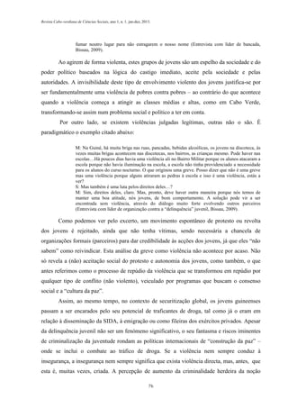 Revista Cabo-verdiana de Ciências Sociais, ano 1, n. 1. jan-dez, 2013.

fumar noutro lugar para não estragarem o nosso nome (Entrevista com líder de bancada,
Bissau, 2009).

Ao agirem de forma violenta, estes grupos de jovens são um espelho da sociedade e do
poder político baseados na lógica do castigo imediato, aceite pela sociedade e pelas
autoridades. A invisibilidade deste tipo de envolvimento violento dos jovens justifica-se por
ser fundamentalmente uma violência de pobres contra pobres – ao contrário do que acontece
quando a violência começa a atingir as classes médias e altas, como em Cabo Verde,
transformando-se assim num problema social e político a ter em conta.
Por outro lado, se existem violências julgadas legítimas, outras não o são. É
paradigmático o exemplo citado abaixo:
M: Na Guiné, há muita briga nas ruas, pancadas, bebidas alcoólicas, os jovens na discoteca, às
vezes muitas brigas acontecem nas discotecas, nos bairros, as crianças mesmo. Pode haver nas
escolas…Há poucos dias havia uma violência ali no Bairro Militar porque os alunos atacaram a
escola porque não havia iluminação na escola, a escola não tinha providenciado a necessidade
para os alunos do curso nocturno. O que originou uma greve. Posso dizer que não é uma greve
mas uma violência porque alguns atiraram as pedras à escola e isso é uma violência, estás a
ver?
S: Mas também é uma luta pelos direitos deles…?
M: Sim, direitos deles, claro. Mas, pronto, deve haver outra maneira porque nós temos de
manter uma boa atitude, nós jovens, de bom comportamento. A solução pode vir a ser
encontrada sem violência, através do diálogo muito forte evolvendo outros parceiros
(Entrevista com líder de organização contra a “delinquência” juvenil, Bissau, 2009).

Como podemos ver pelo excerto, um movimento espontâneo de protesto ou revolta
dos jovens é rejeitado, ainda que não tenha vítimas, sendo necessária a chancela de
organizações formais (parceiros) para dar credibilidade às acções dos jovens, já que eles “não
sabem” como reivindicar. Esta análise da greve como violência não acontece por acaso. Não
só revela a (não) aceitação social do protesto e autonomia dos jovens, como também, o que
antes referimos como o processo de repúdio da violência que se transformou em repúdio por
qualquer tipo de conflito (não violento), veiculado por programas que buscam o consenso
social e a “cultura da paz”.
Assim, ao mesmo tempo, no contexto de securitização global, os jovens guineenses
passam a ser encarados pelo seu potencial de traficantes de droga, tal como já o eram em
relação à disseminação da SIDA, à emigração ou como fileiras dos exércitos privados. Apesar
da delinquência juvenil não ser um fenómeno significativo, o seu fantasma e riscos iminentes
de criminalização da juventude rondam as políticas internacionais de “construção da paz” –
onde se inclui o combate ao tráfico de droga. Se a violência nem sempre conduz à
insegurança, a insegurança nem sempre significa que exista violência directa, mas, antes, que
esta é, muitas vezes, criada. A percepção de aumento da criminalidade herdeira da noção
76

 