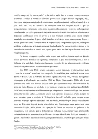 Revista Cabo-verdiana de Ciências Sociais, ano 1, n. 1. jan-dez, 2013.

também exagerada de narco-estado21 e do pânico social face a pessoas e comportamentos
diferentes – desejos e hábitos de consumo globalizados (roupas, música, linguagem, etc.),
bem como a extrema valorização de poucos casos tornados míticos de violência juvenil, leva a
que, mais uma vez, na tentativa de manterem uma boa imagem social – que os
comportamentos e aparências vistos como modernos não garantem – os jovens acabem por ser
transformados em peões passivos da lógica do mercado da ajuda internacional. Os discursos
populares identificados sobre os jovens e a sua potencial violência estão quase sempre
associados com questões de propriedade (assaltos, roubos) ou ainda o consumo de drogas e
álcool, que é visto como violência em si. A culpabilização e responsabilização dos jovens pela
violência revela o quão a violência estrutural é naturalizada. Ao mesmo tempo, reforçam-se os
mecanismos normativos e morais que regem quase todas as abordagens internacionais em
relação aos jovens.
Os jovens começam a ganhar maior relevo nas políticas internacionais na GuinéBissau por via da dimensão da segurança, aumentando o grau de desconfiança que já lhes é
dedicada pela sociedade. Analisemos alguns dos exemplos do que chamámos antes políticas
de securitização disfarçada e dos seus efeitos perversos:
Em 2009, uma ONG juvenil conseguiu apoios nacionais e internacionais para
“controlar as armas”, através de uma campanha de sensibilização e recolha de armas, num
bairro de Bissau. Ora, o problema das armas ligeiras em posse civil, definido por agendas
construídas artificialmente nas grandes ONG do Norte (Stavrianakis, 2010), não é um
problema que tenha sido alvo de estudos sérios para determinar o seu relevo ou linhas de
acção na Guiné-Bissau, por um lado, e, por outro, os jovens não têm qualquer possibilidade
de influenciar acções nesse sentido uma vez que não possuem estatuto social que lhes permita
aconselhar os mais velhos. Ao mesmo tempo, cada vez mais associações juvenis dirigem os
seus interesses para o combate à “delinquência juvenil”, definida quase sempre como
consumo de drogas e prática de roubos, sem, no entanto, terem qualquer tipo de conhecimento
sobre os diferentes tipos de droga, seus efeitos, etc. Encontramos neste casos uma clara
instrumentalização, pelos jovens, da captação de fundos do mercado da pobreza e da
insegurança, com agendas que se distanciam da realidade e que, muitas vezes, criam ainda
mais confusão sobre as causas dos problemas – de resto identificados de forma aleatória – e
geram a necessidade de manter uma imagem problemática da juventude para captação desses
fundos.
21

Ver Marco Vernaschi, “Guinea Bissau: World's First Narco-State”, 10.2009,
http://www.time.com/time/photogallery/0,29307,1933291,00.html
77

 