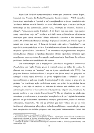 Revista Cabo-verdiana de Ciências Sociais, ano 1, n. 1. jan-dez, 2013.

Já em 2008, foi levada a cabo uma série de eventos para “promover a cultura de paz”,
financiada pelo Programa das Nações Unidas para o Desenvolvimento – PNUD, na qual os
jovens eram incentivados a “construir a paz”, considerando-se os jovens capacitados após
“receberem 40 horas aulas de formação em temas relacionados a paz, como a reconciliação,
terminologia da paz, comunicação, género e paz, construção de consensos, mediação e
diálogo” e “uma pequena quantia de dinheiro - 5 mil dólares para cada grupo - para pagar os
gastos essenciais de projectos”22, sendo as actividades mais mediatizadas as iniciativas de
associações para “tentar convencer” líderes tradicionais e militares a não entrarem em
conflito. Os problemas fundamentais deste tipo de projectos consistem, em primeiro lugar, em
garantir aos jovens que após 40 horas de formação estão aptos a “multiplicar” a sua
experiência; em segundo lugar, no facto de reivindicarem resultados tão ambiciosos como “a
criação de capital social na Guiné-Bissau”23 em resultado de um programa com a duração de
um ano, baseado sobretudo na reprodução de eventos culturais esporádicos; em terceiro lugar,
em colocar os jovens no estatuto de responsáveis pela moralização da política e dos militares,
produzindo simulacros de sensibilização dos mesmos.
Um último exemplo: com a integração da Guiné-Bissau na agenda da Comissão de
Peacebuilding das Nações Unidas, graças à potencial ameaça do tráfico de cocaína, foi
planeado um programa de “emprego” para os jovens, administrado pelo PNUD. Este
programa destina-se fundamentalmente à ocupação dos jovens através de programas de
formação e micro-crédito motivando os jovens “empreendedores e dinâmicos” a autoresponsabilizarem-se pela sua situação de precariedade! Se não vejamos o grupo-alvo do
projecto: “ os beneficários serão escolhidos de acordo com o nível de precariedade da sua
situações, o seu nível de exclusão do mercado de trabalho, mas também, com a sua
determinação em tornar-se mais autónomo (self-dependent) e adquirir uma posição que lhe
permite melhorar o seu próprio desenvolvimento”24. Mas os objectivos são ainda mais
ambiciosos: pretende-se que os jovens sejam “multiplicadores de paz”, fugindo das situações
precárias em que se encontram e servindo de “exemplo” para os outros jovens - os bandidos,
delinquentes, desocupados. Não será de estranhar que, num contexto em que as redes
familiares de solidariedade e sobrevivência ainda vão possibilitando a manutenção dos jovens,
estes não procurem um trabalho que pouco mais lhes garante economicamente, e ainda lhes
22

PNUD (2009), “Iniciativa Juvenil”, Relatório Final, Fevereiro.
No documento antes citado, afirma-se como primeiro resultado e impacto geral: “capital social de Guiné-Bissau foi
fortalecido com a formação de 10 grupos juvenis em 40 horas de capacitação em temas de paz e a aquisição de experiência
prática na protagonização de iniciativas de engajamento cívico”.
24
Documento do projecto “Youth Professional Training and Employment” do PNUD, financiado pelo Peacebuilding Fund,
versão de Julho 2008.
23

78

 