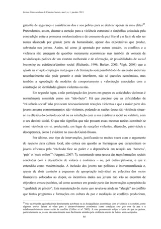 Revista Cabo-verdiana de Ciências Sociais, ano 1, n. 1. jan-dez, 2013.

garantia de segurança e assistências dos e aos pobres para se dedicar apenas às suas elites25.
Pretendemos, assim, chamar a atenção para a violência estrutural e simbólica veiculada pela
contradição entre a promessa modernizadora e de consumo da paz liberal e o facto de não ser
nunca alcançada por grande parte da humanidade, apesar das expectativas que produz,
sobretudo nos jovens. Assim, tal como já apontado por outros estudos, os conflitos e a
violência não emergem de questões meramente económicas mas também da vontade de
reivindicação política de um estatuto melhorado e de afirmação, de possibilidades de social
becoming ou existência/destino social (Richards, 1996; Barker, 2005; Vigh, 2006) que a
aposta na criação empregos mal pagos e de formação sem possibilidade de ascensão social ou
reconhecimento não pode garantir e onde interferem, não só questões económicas, mas
também a reprodução de modelos de comportamento e valorização associadas com a
construção de identidades género violentas ou não.
Em segundo lugar, a não participação dos jovens em grupos ou actividades violentas é
normalmente assumida como um “não-facto”. Há que precisar que as dificuldades de
“existência social” não provocam necessariamente reacções violentas e que a maior parte dos
jovens assume comportamentos não violentos, podendo as razões dessa não violência situarse na eficácia do controlo social ou na satisfação com a sua existência social ou estatuto, com
o seu destino social. O que não significa que não possam essas mesmas razões constituir-se
como violência em si, produzindo, em lugar de reacções violentas, alienação, passividade e
desesperança, como é evidente no caso da Guiné-Bissau.
Por último, este tipo de intervenções, justificando-se muitas vezes com o argumento
do respeito pela cultura local, não coloca em questão as hierarquias que caracterizam os
jovens africanos pela “exclusão face ao poder e a dependência em relação aos ‘homens’,
‘pais’ e ‘mais velhos’” (Argenti, 2007: 7), sustentando uma recusa das transformações sociais
conotadas com a decadência de valores e costumes – ou, por outras palavras, o que é
entendido como modernização. A inclusão dos jovens nas políticas é instrumentalizada e,
apesar de abrir caminho a esquemas de apropriação individual ou colectiva dos meios
financeiros colocados ao dispor, os incentivos dados aos jovens não vão ao encontro de
objectivos emancipatórios, tal como acontece em grande parte das intervenções a propósito da
“igualdade de género”. Esta manutenção do status quo revela-se ainda na “alergia” ao conflito
que tantos programas e formações em cultura da paz e mediação de conflitos produziram,
25

Não se pretende aqui relacionar directamente a pobreza ou as desigualdades económicas com a violência e o conflito, como
algumas teorias fazem ao olhar para o desenvolvimento económico como condição sine qua non da paz e o
subdesenvolvimento como razão de conflito (Collier et al. 2003). A este pensamento subjaz a ideia de que os pobres,
particularmente os jovens são naturalmente mais facilmente atraídos pela violência através de líderes sem escrúpulos.
80

 
