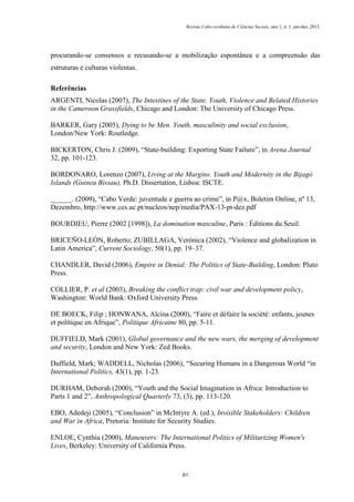 Revista Cabo-verdiana de Ciências Sociais, ano 1, n. 1. jan-dez, 2013.

procurando-se consensos e recusando-se a mobilização espontânea e a compreensão das
estruturas e culturas violentas.
Referências
ARGENTI, Nicolas (2007), The Intestines of the State. Youth, Violence and Belated Histories
in the Cameroon Grassfields, Chicago and London: The University of Chicago Press.
BARKER, Gary (2005), Dying to be Men. Youth, masculinity and social exclusion,
London/New York: Routledge.
BICKERTON, Chris J. (2009), “State-building: Exporting State Failure”, in Arena Journal
32, pp. 101-123.
BORDONARO, Lorenzo (2007), Living at the Margins. Youth and Modernity in the Bijagó
Islands (Guinea Bissau), Ph.D. Dissertation, Lisboa: ISCTE.
______. (2009), “Cabo Verde: juventude e guerra ao crime”, in P@x, Boletim Online, nº 13,
Dezembro, http://www.ces.uc.pt/nucleos/nep/media/PAX-13-pt-dez.pdf
BOURDIEU, Pierre (2002 [1998]), La domination masculine, Paris : Éditions du Seuil.
BRICEÑO-LEÓN, Roberto; ZUBILLAGA, Verónica (2002), “Violence and globalization in
Latin America”, Current Sociology, 50(1), pp. 19–37.
CHANDLER, David (2006), Empire in Denial: The Politics of State-Building, London: Pluto
Press.
COLLIER, P. et al (2003), Breaking the conflict trap: civil war and development policy,
Washington: World Bank: Oxford University Press.
DE BOECK, Filip ; HONWANA, Alcina (2000), “Faire et défaire la société: enfants, jeunes
et politique en Afrique”, Politique Africaine 80, pp. 5-11.
DUFFIELD, Mark (2001), Global governance and the new wars, the merging of development
and security, London and New York: Zed Books.
Duffield, Mark; WADDELL, Nicholas (2006), “Securing Humans in a Dangerous World “in
International Politics, 43(1), pp. 1-23.
DURHAM, Deborah (2000), “Youth and the Social Imagination in Africa: Introduction to
Parts 1 and 2”, Anthropological Quarterly 73, (3), pp. 113-120.
EBO, Adedeji (2005), “Conclusion” in McIntyre A. (ed.), Invisible Stakeholders: Children
and War in Africa, Pretoria: Institute for Security Studies.
ENLOE, Cynthia (2000), Maneuvers: The International Politics of Militarizing Women's
Lives, Berkeley: University of California Press.

81

 