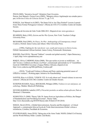 Revista Cabo-verdiana de Ciências Sociais, ano 1, n. 1. jan-dez, 2013.

PNUD (2009), “Iniciativa Juvenil”, Relatório Final, Fevereiro.
Pureza, José Manuel e Teresa Cravo (2005), “Margem crítica e legitimação nos estudos para a
paz, in Revista Crítica de Ciências Sociais 71, pp. 5-19.
PUREZA, José Manuel et al (2007), “Do States Fail or Are They Pushed? Lessons Learned
From Three Former Portuguese Colonies”, Oficina do CES 273, Coimbra: Centro de Estudos
Sociais.
Programa de Governo de Cabo Verde 2006-2011. Disponível em: www.governo.cv
REARDON, Betty (1985), Sexism and the War System, New York: Teachers College
University Press.
RICHARDS, Paul (2005), No Peace, No War: Anthropology of Contemporary Armed
Conflicts, Oxford: James Currey and Athens: Ohio University Press.
______. (1996), Fighting for the rain forest: war, youth and resources in Sierra Leone,
Oxford: International African Institute: James Currey; Portsmouth: Heinemann.
ROGERS, Paul (2010), “Beyond "liddism": towards real global security”, Open Democracy,
1 April, http://www.opendemocracy.net
ROQUE, Sílvia; CARDOSO, Kátia (2008), “Por que razões os jovens se mobilizam… ou
não? Jovens e violência em Bissau e na Praia”, comunicação apresentada na 12ª AssembleiaGeral do CODESRIA Governar o Espaço Público Africano, disponível em
http://www.codesria.org/IMG/pdf/Katia_Cardoso.pdf
______. (2010), “Youth and Violence in Bissau and Praia: analysing potential causes of
collective violence”, Working paper, Initiative for Peacebuilding.
SANTOS, Rita et al (2010), “UNSCR 1325: Is it only about war? Armed violence in non-war
contexts”, Oficina do CES 340, Coimbra: Centro de Estudos Sociais.
SCHEPER-HUGHES, Nancy; BOURGOIS, Philippe (2004), Violence in war and peace, an
anthology, Malden: Blackwell Publishing.
SEVEDE-BARDEM, Isabelle (1997), Précarités juvéniles en milieu urbain africain, Paris et
Montreal: L’Harmattan.
SCHOUTEN, P. (2009) ‘Theory Talk 38: James Scott on Agriculture as Politics, the Danger
of Standardization and Not Being Governed’, Theory Talks,
http://www.theorytalks.org/2010/05/theory-talk-38.html (15-05-2010)
SOGGE, David (2010), « Global Interventionism, Security and Development : a Critical
Approach », comunicação feita na Escola de Verão Intervencionismo Global: críticas e
resistências, Coimbra, Faculdade de Economia.
STAVRIANAKIS, Anna (2010), Taking aim at the Arms Trade: NGOS, Global Civil Society
and the World Military Order. London: Zed Books.

83

 