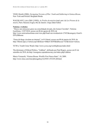 Revista Cabo-verdiana de Ciências Sociais, ano 1, n. 1. jan-dez, 2013.

VIGH, Henrik (2006), Navigating Terrains of War: Youth and Soldiering in Guinea-Bissau,
New York and Oxford: Berghahn Books
WACQUANT, Loïc (2001 [1999]), As Prisões da miséria (trad. port. de Les Prisons de la
misère, Paris: Raisons d’agir), Rio de Janeiro: Jorge Zahar Editor.
Notícias e websites
“Houve um retrocesso grave na consolidação do país, diz Gomes Cravinho”, Notícias
Lusófonas, 13/07/2010, acesso em 06 de agosto de 2010, de
http://www.noticiaslusofonas.com/view.php?load=arcview&article=27455&catogory=Guin%
E9%20Bissau
“Fotos de thugs circulam na internet”, in O Liberal, acesso em 08 de janeiro de 2010, de
http://liberal.sapo.cv/noticia.asp?idEdicao=64&id=26595&idSeccao=525&Action=noticia.
YCWA, Youth Crime Watch: http://www.ycwa.org/world/gbissau/index.html
The dictionary of Ethical Politics, “Liddism”, definição por Paul Rogers, acesso em 01 de
setembro de 2010, de http://resurgence.opendemocracy.net/index.php/Liddism
Marco Vernaschi, “Guinea Bissau: World's First Narco-State”, 10, 2009.
http://www.time.com/time/photogallery/0,29307,1933291,00.html

84

 