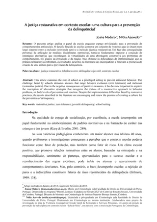 Revista Cabo-verdiana de Ciências Sociais, ano 1, n. 1. jan-dez, 2013.

A justiça restaurativa em contexto escolar: uma cultura para a prevenção
da delinquência? *
Joana Maduro**; Nídia Azevedo***
Resumo: O presente artigo analisa o papel da escola enquanto espaço privilegiado para a prevenção de
comportamentos antissociais. O desafio lançado às escolas convoca um conjunto de respostas que se situam num
largo espectro entre a exclusão (tolerância zero) e a inclusão (justiça restaurativa). Em face das consequências
perversas da aplicação de medidas disciplinares repressivas, torna-se fundamental explorar a conceção de
estratégias alternativas que reconheçam as virtualidades de uma abordagem construtiva aos problemas de
comportamento, nos planos da prevenção e da reação. Não obstante as dificuldades de implementação que as
práticas restaurativas enfrentam, os resultados descritos na literatura são encorajadores e renovam a promessa de
criação de uma cultura para a prevenção da delinquência.
Palavras-chave: justiça restaurativa; tolerância zero; delinquência juvenil; contexto escolar

Abstract: This article examines the role of school as a privileged setting to prevent antisocial behavior. The
challenge faced by schools demands answers that range between exclusion (zero tolerance) and inclusion
(restorative justice). Due to the negative consequences of punitive measures, it has become important to explore
the conception of alternative strategies that recognize the virtues of a constructive approach to behavior
problems, on both levels of prevention and reaction. Despite the implementation difficulties faced by restorative
practices, the results described in the literature are encouraging and renew the promise of creating a culture for
the prevention of delinquency.
Key words: restorative justice; zero tolerance; juvenile delinquency; school setting

Introdução
Na qualidade de espaço de socialização, por excelência, a escola desempenha um
papel fundamental no estabelecimento de padrões normativos e na formação do caráter das
crianças e dos jovens (Karp & Breslin, 2001: 249).
As suas valências pedagógicas conheceram um maior alcance nos últimos 40 anos,
quando professores e investigadores começaram a perceber que o contexto escolar poderia
funcionar como fator de proteção, mas também como fator de risco. Um clima escolar
positivo, que promove relações normativas entre os alunos, baseadas na entreajuda e na
responsabilidade, sentimento de pertença, oportunidades para o sucesso escolar e o
reconhecimento das regras escolares, pode inibir ou atenuar o aparecimento de
comportamentos desviantes. Mas, pelo contrário, o fraco desempenho escolar, a rejeição de
pares e a indisciplina constituem fatores de risco reconhecidos da delinquência (Gilmore,
1999: 138).
*

Artigo recebido em Janeiro de 2013 e aceite em Fevereiro de 2013.
Joana Maduro (joanamaduro@ces.uc.pt). Mestre em Criminologia pela Faculdade de Direito da Universidade do Porto,
Portugal. Doutoranda no programa “Direito, Justiça e Cidadania no Século XXI” do Centro de Estudos Sociais, Universidade
de Coimbra, Portugal. Docente do Mestrado em Criminologia do Instituto Superior Bissaya Barreto, Coimbra.
***
Nídia Azevedo (nidia.azevedo@sapo.pt). Licenciada e pós-graduada em Criminologia pela Faculdade de Direito da
Universidade do Porto, Portugal. Doutoranda em Criminologia na mesma instituição. Colaboradora num projeto de
investigação na área da Violência Conjugal na Direção Geral de Reinserção e Serviços Prisionais. Co-autora do projeto de
prevenção da indisciplina em contexto escolar “Educar Mais”, em parceria com a Associação Portuguesa de Criminologia.
**

85

 