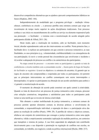 Revista Cabo-verdiana de Ciências Sociais, ano 1, n. 1. jan-dez, 2013.

desenvolver competências alternativas que os ajudem a prevenir comportamentos idênticos no
futuro (Hopkins, 2002: 146).
Independentemente da modalidade que o programa privilegie – mediação vítimaofensor, conferência ou círculo –, o processo partilha uma estrutura comum que exige um
investimento de tempo muito superior às ações disciplinares tradicionais. Este processo
conhece o seu início no encaminhamento do conflito ao serviço ou elemento responsável pela
sua promoção – o facilitador – e termina com a monitorização do acordo atingido pelos
participantes (Kidde & Alfred, 2011: 26).
Deste modo, após a sinalização do incidente, cabe ao facilitador, num momento
inicial, abordar separadamente cada um dos intervenientes no conflito. Nesta primeira fase, o
facilitador deve: i) explicar aos participantes em que consiste o processo restaurativo, as suas
finalidades, os seus princípios (e.g., voluntariedade, confidencialidade) e as consequências da
sua participação; ii) ouvir a versão pessoal das circunstâncias que envolveram o incidente e
iii) avaliar a adequação do processo ao conflito e às caraterísticas dos participantes.
Na etapa central do processo – o encontro entre os participantes e, quando se trata de
conferências e círculos também com a comunidade escolar –, fazem parte do leque de funções
do facilitador as seguintes: i) rever os objetivos e a estrutura do encontro; ii) garantir que as
regras do encontro são compreendidas e respeitadas por todos os participantes; iii) permitir
que os principais intervenientes no conflito comuniquem sem serem interrompidos e
desrespeitados; iv) apoiar os participantes na obtenção de um acordo satisfatório para ambos e
v) garantir a monitorização do acordo.
O momento da obtenção do acordo pode constituir um apelo central à criatividade.
Quando se trata de desenvolver um processo de justiça restaurativa entre crianças, procurar
criar soluções construtivas, integradoras e satisfatórias para todos os participantes pode
tornar-se uma tarefa que se reveste de intensa criatividade.
Não obstante o caráter multifacetado da justiça restaurativa, a estrutura comum do
processo permite apontar elementos comuns às diversas práticas: o envolvimento da
comunidade, a responsabilização individual, a reparação do dano e a participação ativa das
partes na resolução do conflito (Pranis, 1998: 29). À partilha de valores e objetivos comuns,
alinha-se um conjunto de caraterísticas que consagra a justiça restaurativa como uma opção
alternativa, válida e empiricamente sustentada à aplicação de medidas punitivas, em contextos
que transpõem o sistema de justiça. A sua forte capacidade de adaptação tem contribuído
decisivamente para a sua dispersão e penetração na regulação de conflitos nas escolas, na
comunidade, no trabalho, nos negócios e ainda na política internacional (Roche, 2006: 217).
89

 