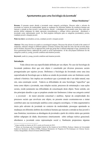 Revista Cabo-verdiana de Ciências Sociais, ano 1, n. 1. jan-dez, 2013.

Apontamentos para uma Sociologia da Juventude*
Nilson Weisheimer **
Resumo: O presente ensaio aborda a juventude como categoria sociológica. Discorre sobre o advento da
juventude no contexto da modernidade; aponta as mudanças em diferentes âmbitos da existência humana que
marcam a entrada na fase juvenil e suas fronteiras; discute a abordagem da juventude como faixa etária que
permite definir subgrupos de idade; apresenta resumidamente o enfoque teórico geracional; abordamos a
juventude como representação social. Ao final propõem definições para as categorias juventude(s), jovens,
condição juvenil e situação juvenil.
Palavras-chave: juventude(s), jovens, condição juvenil e situação juvenil.

Abstract: This essay focuses on youth as a sociological category. Discusses the advent of youth in the context of
modernity; indicates changes in different spheres of human existence that mark the entry into the juvenile phase
and its borders; discusses how to approach the youth age group that is defined subgroups of age; summarizes the
focus generational theory; addressed the youth as social representation. At the end propose definitions for the
categories youth (s), young, juvenile condition and situation juvenile.
Keyword: youth (s), young, juvenile condition and situation juvenile.

Introdução
Toda ciência tem sua especificidade definida por seu objeto. No caso da Sociologia da
Juventude podemos dizer que este objeto é constituído por diversos processos sociais
protagonizados por sujeitos jovens. Definimos a Sociologia da Juventude como uma área
especializada da Sociologia que se dedica ao estudo da juventude como um fenômeno social,
cultural e histórico. Isto implica em reconhecer que a juventude não é um dado natural, mas
sim, uma construção social. Todavia as dificuldades de uma Sociologia “específica” que
toma como objeto a juventude, suas relações sociais, processos de estruturação e suas ações
sociais, reside justamente nas dificuldades de conceituação deste objeto. Neste sentido, um
dos principais desafios a que se propõem estudar tais fenômenos é dotar sua categoria central
– a juventude – de maior precisão conceitual e analítica. Apesar da complexidade dos
processos sociais que envolvem este objeto, no presente ensaio aventuramo-nos a tentar
contribuir para sua reconstrução analítica como categoria sociológica. A linha argumentativa
inicia pelo advento da juventude no contexto da modernidade; prossegue apontando as
mudanças em diferentes âmbitos da existência humana que marcam a entrada na fase juvenil e
suas fronteiras; recorremos as abordagens da juventude a partir do critério etário que permite
definir subgrupos de idade; discorremos sinteticamente sobre enfoque teórico geracional;
abordamos a juventude como representação social e; finalmente proporemos algumas
*

Artigo recebido em Janeiro de 2013 e aceite em Fevereiro de 2013.
Doutor em Sociologia pela Universidade Federal do Rio Grande do Sul (UFRGS), Professor Adjunto da Universidade
Federal do Recôncavo da Bahia (UFRB), Professor Permanente do Programa de Pós-Graduaçao em Ciências Sociais:
Cultura, Desigualdade e Desenvolvimento (PPGCS/UFRB).
**

9

 