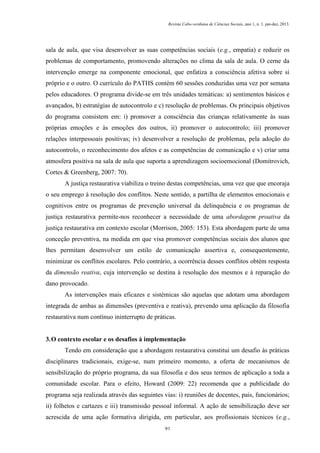 Revista Cabo-verdiana de Ciências Sociais, ano 1, n. 1. jan-dez, 2013.

sala de aula, que visa desenvolver as suas competências sociais (e.g., empatia) e reduzir os
problemas de comportamento, promovendo alterações no clima da sala de aula. O cerne da
intervenção emerge na componente emocional, que enfatiza a consciência afetiva sobre si
próprio e o outro. O currículo do PATHS contém 60 sessões conduzidas uma vez por semana
pelos educadores. O programa divide-se em três unidades temáticas: a) sentimentos básicos e
avançados, b) estratégias de autocontrolo e c) resolução de problemas. Os principais objetivos
do programa consistem em: i) promover a consciência das crianças relativamente às suas
próprias emoções e às emoções dos outros, ii) promover o autocontrolo; iii) promover
relações interpessoais positivas; iv) desenvolver a resolução de problemas, pela adoção do
autocontrolo, o reconhecimento dos afetos e as competências de comunicação e v) criar uma
atmosfera positiva na sala de aula que suporta a aprendizagem socioemocional (Domitrovich,
Cortes & Greenberg, 2007: 70).
A justiça restaurativa viabiliza o treino destas competências, uma vez que que encoraja
o seu emprego à resolução dos conflitos. Neste sentido, a partilha de elementos emocionais e
cognitivos entre os programas de prevenção universal da delinquência e os programas de
justiça restaurativa permite-nos reconhecer a necessidade de uma abordagem proativa da
justiça restaurativa em contexto escolar (Morrison, 2005: 153). Esta abordagem parte de uma
conceção preventiva, na medida em que visa promover competências sociais dos alunos que
lhes permitam desenvolver um estilo de comunicação assertiva e, consequentemente,
minimizar os conflitos escolares. Pelo contrário, a ocorrência desses conflitos obtém resposta
da dimensão reativa, cuja intervenção se destina à resolução dos mesmos e à reparação do
dano provocado.
As intervenções mais eficazes e sistémicas são aquelas que adotam uma abordagem
integrada de ambas as dimensões (preventiva e reativa), prevendo uma aplicação da filosofia
restaurativa num contínuo ininterrupto de práticas.

3. O contexto escolar e os desafios à implementação
Tendo em consideração que a abordagem restaurativa constitui um desafio às práticas
disciplinares tradicionais, exige-se, num primeiro momento, a oferta de mecanismos de
sensibilização do próprio programa, da sua filosofia e dos seus termos de aplicação a toda a
comunidade escolar. Para o efeito, Howard (2009: 22) recomenda que a publicidade do
programa seja realizada através das seguintes vias: i) reuniões de docentes, pais, funcionários;
ii) folhetos e cartazes e iii) transmissão pessoal informal. A ação de sensibilização deve ser
acrescida de uma ação formativa dirigida, em particular, aos profissionais técnicos (e.g.,
91

 