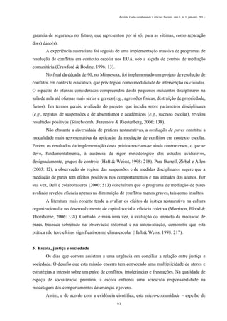 Revista Cabo-verdiana de Ciências Sociais, ano 1, n. 1. jan-dez, 2013.

garantia de segurança no futuro, que representou por si só, para as vítimas, como reparação
do(s) dano(s).
A experiência australiana foi seguida de uma implementação massiva de programas de
resolução de conflitos em contexto escolar nos EUA, sob a alçada de centros de mediação
comunitária (Crawford & Bodine, 1996: 13).
No final da década de 90, no Minnesota, foi implementado um projeto de resolução de
conflitos em contexto educativo, que privilegiou como modalidade de intervenção os círculos.
O espectro de ofensas consideradas compreendeu desde pequenos incidentes disciplinares na
sala de aula até ofensas mais sérias e graves (e.g., agressões físicas, destruição de propriedade,
furtos). Em termos gerais, avaliação do projeto, que incidiu sobre parâmetros disciplinares
(e.g., registos de suspensões e de absentismo) e académicos (e.g., sucesso escolar), revelou
resultados positivos (Stinchcomb, Bazemore & Riestenberg, 2006: 138).
Não obstante a diversidade de práticas restaurativas, a mediação de pares constitui a
modalidade mais representativa da aplicação da mediação de conflitos em contexto escolar.
Porém, os resultados da implementação desta prática revelam-se ainda controversos, o que se
deve, fundamentalmente, à ausência de rigor metodológico dos estudos avaliativos,
designadamente, grupos de controlo (Haft & Weisst, 1998: 218). Para Burrell, Zirbel e Allen
(2003: 12), a observação do registo das suspensões e de medidas disciplinares sugere que a
mediação de pares tem efeitos positivos nos comportamentos e nas atitudes dos alunos. Por
sua vez, Bell e colaboradores (2000: 513) concluíram que o programa de mediação de pares
avaliado revelou eficácia apenas na diminuição de conflitos menos graves, tais como insultos.
A literatura mais recente tende a avaliar os efeitos da justiça restaurativa na cultura
organizacional e no desenvolvimento de capital social e eficácia coletiva (Morrison, Blood &
Thorsborne, 2006: 338). Contudo, e mais uma vez, a avaliação do impacto da mediação de
pares, baseada sobretudo na observação informal e na autoavaliação, demonstra que esta
prática não teve efeitos significativos no clima escolar (Haft & Weiss, 1998: 217).

5. Escola, justiça e sociedade
Os dias que correm assistem a uma urgência em conciliar a relação entre justiça e
sociedade. O desafio que esta missão encerra tem convocado uma multiplicidade de atores e
estratégias a intervir sobre um palco de conflitos, intolerâncias e frustrações. Na qualidade de
espaço de socialização primária, a escola enfrenta uma acrescida responsabilidade na
modelagem dos comportamentos de crianças e jovens.
Assim, e de acordo com a evidência científica, esta micro-comunidade – espelho de
93

 