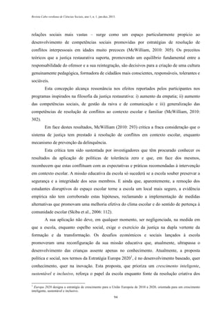 Revista Cabo-verdiana de Ciências Sociais, ano 1, n. 1. jan-dez, 2013.

relações sociais mais vastas – surge como um espaço particularmente propício ao
desenvolvimento de competências sociais promovidas por estratégias de resolução de
conflitos interpessoais em idades muito precoces (McWilliam, 2010: 305). Os preceitos
teóricos que a justiça restaurativa suporta, promovendo um equilíbrio fundamental entre a
responsabilidade do ofensor e a sua reintegração, são decisivos para a criação de uma cultura
genuinamente pedagógica, formadora de cidadãos mais conscientes, responsáveis, tolerantes e
sociáveis.
Esta concepção alcança ressonância nos efeitos reportados pelos participantes nos
programas inspirados na filosofia da justiça restaurativa: i) aumento da empatia; ii) aumento
das competências sociais, de gestão da raiva e de comunicação e iii) generalização das
competências de resolução de conflitos ao contexto escolar e familiar (McWilliam, 2010:
302).
Em face destes resultados, McWilliam (2010: 293) critica a fraca consideração que o
sistema de justiça tem prestado à resolução de conflitos em contexto escolar, enquanto
mecanismo de prevenção da delinquência.
Esta crítica tem sido sustentada por investigadores que têm procurado conhecer os
resultados da aplicação de políticas de tolerância zero e que, em face dos mesmos,
reconhecem que estas conflituam com as expectativas e práticas recomendadas à intervenção
em contexto escolar. A missão educativa da escola só sucederá se a escola souber preservar a
segurança e a integridade dos seus membros. E ainda que, aparentemente, a remoção dos
estudantes disruptivos do espaço escolar torne a escola um local mais seguro, a evidência
empírica não tem corroborado estas hipóteses, reclamando a implementação de medidas
alternativas que promovam uma melhoria efetiva do clima escolar e do sentido de pertença à
comunidade escolar (Skiba et al., 2006: 112).
A sua aplicação não deve, em qualquer momento, ser negligenciada, na medida em
que a escola, enquanto espelho social, exige o exercício da justiça na dupla vertente da
formação e da transformação. Os desafios económicos e sociais lançados à escola
promoveram uma reconfiguração da sua missão educativa que, atualmente, ultrapassa o
desenvolvimento das crianças assente apenas no conhecimento. Atualmente, a proposta
política e social, nos termos da Estratégia Europa 20201, é no desenvolvimento baseado, quer
conhecimento, quer na inovação. Esta proposta, que prioriza um crescimento inteligente,
sustentável e inclusivo, reforça o papel da escola enquanto fonte da resolução criativa dos
1

Europa 2020 designa a estratégia de crescimento para a União Europeia de 2010 a 2020, orientada para um crescimento
inteligente, sustentável e inclusivo.
94

 