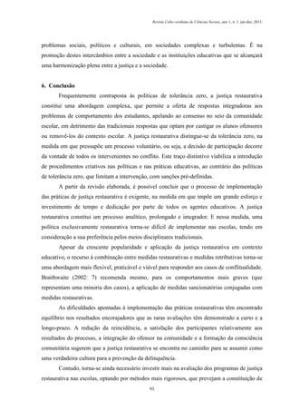 Revista Cabo-verdiana de Ciências Sociais, ano 1, n. 1. jan-dez, 2013.

problemas sociais, políticos e culturais, em sociedades complexas e turbulentas. É na
promoção destes intercâmbios entre a sociedade e as instituições educativas que se alcançará
uma harmonização plena entre a justiça e a sociedade.

6. Conclusão
Frequentemente contraposta às políticas de tolerância zero, a justiça restaurativa
constitui uma abordagem complexa, que permite a oferta de respostas integradoras aos
problemas de comportamento dos estudantes, apelando ao consenso no seio da comunidade
escolar, em detrimento das tradicionais respostas que optam por castigar os alunos ofensores
ou removê-los do contexto escolar. A justiça restaurativa distingue-se da tolerância zero, na
medida em que pressupõe um processo voluntário, ou seja, a decisão de participação decorre
da vontade de todos os intervenientes no conflito. Este traço distintivo viabiliza a introdução
de procedimentos criativos nas políticas e nas práticas educativas, ao contrário das políticas
de tolerância zero, que limitam a intervenção, com sanções pré-definidas.
A partir da revisão elaborada, é possível concluir que o processo de implementação
das práticas de justiça restaurativa é exigente, na medida em que impõe um grande esforço e
investimento de tempo e dedicação por parte de todos os agentes educativos. A justiça
restaurativa constitui um processo analítico, prolongado e integrador. E nessa medida, uma
política exclusivamente restaurativa torna-se difícil de implementar nas escolas, tendo em
consideração a sua preferência pelos meios disciplinares tradicionais.
Apesar da crescente popularidade e aplicação da justiça restaurativa em contexto
educativo, o recurso à combinação entre medidas restaurativas e medidas retributivas torna-se
uma abordagem mais flexível, praticável e viável para responder aos casos de conflitualidade.
Braithwaite (2002: 7) recomenda mesmo, para os comportamentos mais graves (que
representam uma minoria dos casos), a aplicação de medidas sancionatórias conjugadas com
medidas restaurativas.
As dificuldades apontadas à implementação das práticas restaurativas têm encontrado
equilíbrio nos resultados encorajadores que as raras avaliações têm demonstrado a curto e a
longo-prazo. A redução da reincidência, a satisfação dos participantes relativamente aos
resultados do processo, a integração do ofensor na comunidade e a formação da consciência
comunitária sugerem que a justiça restaurativa se encontra no caminho para se assumir como
uma verdadeira cultura para a prevenção da delinquência.
Contudo, torna-se ainda necessário investir mais na avaliação dos programas de justiça
restaurativa nas escolas, optando por métodos mais rigorosos, que prevejam a constituição de
95

 