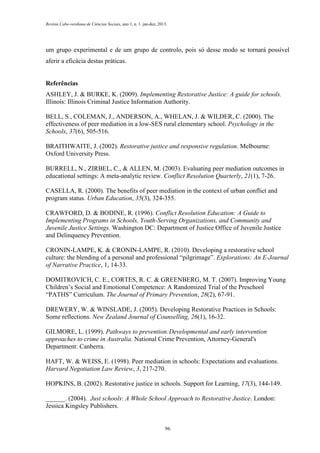 Revista Cabo-verdiana de Ciências Sociais, ano 1, n. 1. jan-dez, 2013.

um grupo experimental e de um grupo de controlo, pois só desse modo se tornará possível
aferir a eficácia destas práticas.

Referências
ASHLEY, J. & BURKE, K. (2009). Implementing Restorative Justice: A guide for schools.
Illinois: Illinois Criminal Justice Information Authority.
BELL, S., COLEMAN, J., ANDERSON, A., WHELAN, J. & WILDER, C. (2000). The
effectiveness of peer mediation in a low-SES rural elementary school. Psychology in the
Schools, 37(6), 505-516.
BRAITHWAITE, J. (2002). Restorative justice and responsive regulation. Melbourne:
Oxford University Press.
BURRELL, N., ZIRBEL, C., & ALLEN, M. (2003). Evaluating peer mediation outcomes in
educational settings: A meta-analytic review. Conflict Resolution Quarterly, 21(1), 7-26.
CASELLA, R. (2000). The benefits of peer mediation in the context of urban conflict and
program status. Urban Education, 35(3), 324-355.
CRAWFORD, D. & BODINE, R. (1996). Conflict Resolution Education: A Guide to
Implementing Programs in Schools, Youth-Serving Organizations, and Community and
Juvenile Justice Settings. Washington DC: Department of Justice Office of Juvenile Justice
and Delinquency Prevention.
CRONIN-LAMPE, K. & CRONIN-LAMPE, R. (2010). Developing a restorative school
culture: the blending of a personal and professional “pilgrimage”. Explorations: An E-Journal
of Narrative Practice, 1, 14-33.
DOMITROVICH, C. E., CORTES, R. C. & GREENBERG, M. T. (2007). Improving Young
Children’s Social and Emotional Competence: A Randomized Trial of the Preschool
“PATHS” Curriculum. The Journal of Primary Prevention, 28(2), 67-91.
DREWERY, W. & WINSLADE, J. (2005). Developing Restorative Practices in Schools:
Some reflections. New Zealand Journal of Counselling, 26(1), 16-32.
GILMORE, L. (1999). Pathways to prevention:Developmental and early intervention
approaches to crime in Australia. National Crime Prevention, Attorney-General's
Department: Canberra.
HAFT, W. & WEISS, E. (1998). Peer mediation in schools: Expectations and evaluations.
Harvard Negotiation Law Review, 3, 217-270.
HOPKINS, B. (2002). Restorative justice in schools. Support for Learning, 17(3), 144-149.
______. (2004). Just schools: A Whole School Approach to Restorative Justice. London:
Jessica Kingsley Publishers.

96

 