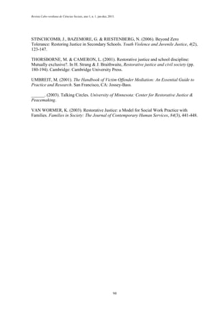 Revista Cabo-verdiana de Ciências Sociais, ano 1, n. 1. jan-dez, 2013.

STINCHCOMB, J., BAZEMORE, G. & RIESTENBERG, N. (2006). Beyond Zero
Tolerance: Restoring Justice in Secondary Schools. Youth Violence and Juvenile Justice, 4(2),
123-147.
THORSBORNE, M. & CAMERON, L. (2001). Restorative justice and school discipline:
Mutually exclusive?. In H. Strang & J. Braithwaite, Restorative justice and civil society (pp.
180-194). Cambridge: Cambridge University Press.
UMBREIT, M. (2001). The Handbook of Victim Offender Mediation: An Essential Guide to
Practice and Research. San Francisco, CA: Jossey-Bass.
______. (2003). Talking Circles. University of Minnesota: Center for Restorative Justice &
Peacemaking.
VAN WORMER, K. (2003). Restorative Justice: a Model for Social Work Practice with
Families. Families in Society: The Journal of Contemporary Human Services, 84(3), 441-448.

98

 