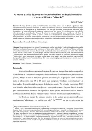 Revista Cabo-verdiana de Ciências Sociais, ano 1, n. 1. jan-dez, 2013.

As mortes e a vida de jovens no “mundo do crime” no Brasil: homicídios,
comensurabilidade e “vida loka” *
Danielli Vieira**
Resumo: O artigo discute o tema dos “adolescentes em conflito com a lei” no Brasil a partir de dados
etnográficos de duas pesquisas realizadas no âmbito de instituições em que os adolescentes cumpriam medidas
socioeducativas de internação e de semiliberdade. Em uma das pesquisas foram ouvidas narrativas sobre
homicídios e na outra as histórias de vida e da “vida no crime” dos jovens. O texto é composto por reflexões
sobre juventude e criminalização; “mundo do crime” e comensurabilidade entre mundos; a vida loka. O
argumento central é o de que a “vida no crime”, a “vida loka” não é autônoma em relação a outros domínios de
nossa sociedade e, ao mesmo tempo constitui um modo de vida que ultrapassa a questão da infração penal: nesse
mundo entram em cena processos de subjetivação, moralidades, códigos de conduta, politicidade.
Palavras-chave: Juventude. Violência. Criminalização.

Abstract:The article discusses the topic of "adolescents in conflict with the law" in Brazil based on ethnographic
data from two fieldworks conducted in institutions of "deprivation of liberty" or “semiliberty” for the fulfillment
of social and educational measures. In one study were heard stories about homicides and in the other the life
stories and the "life in crime" of young people. The text consists of reflections on youth and criminalization;
"criminal world" and commensurability between worlds; vida loka (“thug life”). The central argument is that the
"life in crime" is not autonomous in relation to other areas of our society and at the same time is a way of life
that goes beyond the issue of criminal offense: this world come into play subjective processes, morals, codes of
conduct, politicity.
Keywords: Youth. Violence. Criminalization.

Introdução
Neste artigo são apresentadas algumas reflexões que têm por base dados etnográficos
dos trabalhos de campo realizados para o desenvolvimento de minha dissertação de mestrado
(Vieira, 2009) e da tese de doutorado que está em construção. As pesquisas foram realizadas
junto a adolescentes (de 13 a 18 anos) que cumpriam “medidas socioeducativas” de
internação e de semiliberdade por conta de infrações penais.1 No primeiro campo (em 2009)
ouvi histórias sobre homicídios entre jovens e no segundo procurei alargar o foco da pesquisa
para conhecer outras dimensões da experiência desses jovens institucionalizados a partir da
escuta de suas histórias de vida e da convivência com eles em uma Casa de Semiliberdade.
No Brasil, no campo das ciências jurídicas e das sociais tem-se denominado esses
sujeitos como “adolescentes em conflito com a lei”. Os
*

adolescentes

, por sua vez, dizem que são

Artigo recebido em Janeiro de 2013 e aceite em Março de 2013.
Danielli Vieira é doutoranda do Programa de Pós-Graduação em Antropologia Social da Universidade Federal de Santa
Catarina, Brasil. Mestre em Antropologia Social pelo mesmo Programa. Bacharel e licenciada em Ciências Sociais também
pela UFSC. É integrante do Laboratório de Estudos das Violências LEVIS/UFSC desde 2003. danivieira84@hotmail.com
1
No Brasil, as pessoas com menos de 18 anos são penalmente inimputáveis e sujeitas às “medidas socioeducativas” previstas
pelo Estatuto da Criança e do Adolescente (Lei nº 8.069/1990), quando se verifica a prática de “ato infracional”. De acordo
com o artigo 112 do mesmo Estatuto, as diferentes medidas são aplicadas de acordo com a capacidade de cumpri-las, as
circunstâncias e a gravidade da infração. São elas: advertência; obrigação de reparar o dano; prestação de serviços à
comunidade; liberdade assistida; inserção em regime de semiliberdade; internação em estabelecimento educacional; medidas
específicas de proteção.
**

99

 