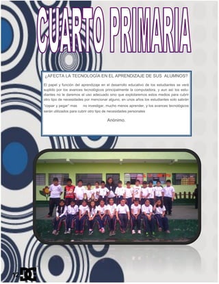 ¿AFECTA LA TECNOLOGÍA EN EL APRENDIZAJE DE SUS ALUMNOS?
El papel y función del aprendizaje en el desarrollo educativo de los estudiantes se verá
suplido por los avances tecnológicos principalmente la computadora, y aun así los estu-
diantes no le daremos el uso adecuado sino que explotaremos estos medios para cubrir
otro tipo de necesidades por mencionar alguno, en unos años los estudiantes solo sabrán
“copiar y pegar” mas no investigar, mucho menos aprender, y los avances tecnológicos
serán utilizados para cubrir otro tipo de necesidades personales
Anónimo.
12
 