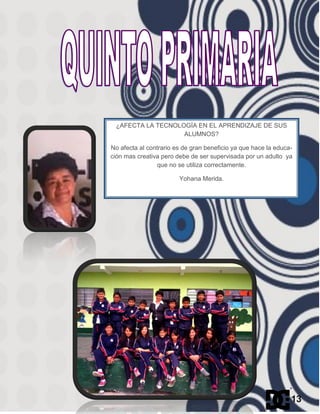¿AFECTA LA TECNOLOGÍA EN EL APRENDIZAJE DE SUS
ALUMNOS?
No afecta al contrario es de gran beneficio ya que hace la educa-
ción mas creativa pero debe de ser supervisada por un adulto ya
que no se utiliza correctamente.
Yohana Merida.
13
 