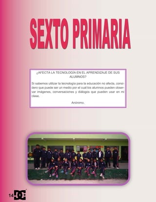 ¿AFECTA LA TECNOLOGÍA EN EL APRENDIZAJE DE SUS
ALUMNOS?
Si sabemos utilizar la tecnología para la educación no afecta, consi-
dero que puede ser un medio por el cual los alumnos pueden obser-
var imágenes, conversaciones y diálogos que pueden usar en mi
clase.
Anónimo.
14
 