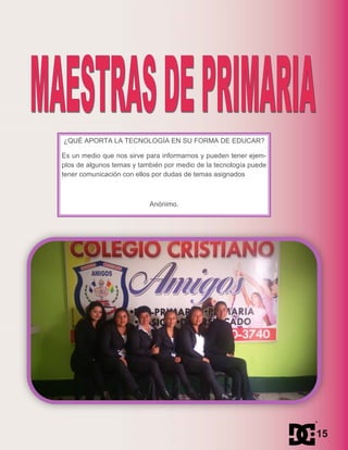 ¿QUÉ APORTA LA TECNOLOGÍA EN SU FORMA DE EDUCAR?
Es un medio que nos sirve para informarnos y pueden tener ejem-
plos de algunos temas y también por medio de la tecnología puede
tener comunicación con ellos por dudas de temas asignados
Anónimo.
15
 