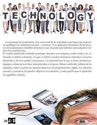 La tecnología de la educación es la suma total de las actividades que hacen que la perso-
na modifique sus ambientes externos o internos . Una aplicación sistemática de los recur-
sos del conocimiento científico del proceso que necesita cada individuo para adquirir y uti-
lizar los conocimientos.
El sentido tradicional confunde tecnología educativa con máquinas, audiovisuales, etc., li-
mitando su ámbito solamente a lo que se refiere a medios mecánicos, eléctricos o recursos
electrónicos. En este sentido, encauzamos a la educación por lo que se llama artesanía pe-
dagógica, solamente con fines instrumentales y de apoyo. Hemos mitificado, además de las
máquinas, todos los procesos técnicos rigurosos, las programaciones rígidas, los objetivos
cerrados y concretos, las pruebas objetivas en evaluación, y todo aquello que en apariencia
da seguridad y eficacia.
20
 