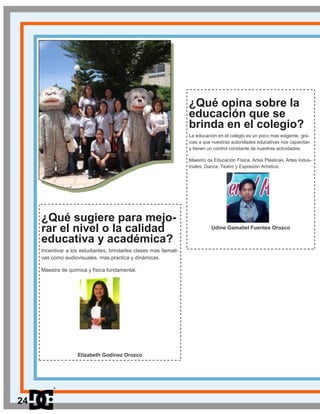 ¿Qué opina sobre la
educación que se
brinda en el colegio?
La educación en el colegio es un poco mas exigente, gra-
cias a que nuestras autoridades educativas nos capacitan
y tienen un control constante de nuestras actividades.
Maestro de Educación Física, Artes Plásticas, Artes Indus-
triales, Danza, Teatro y Expresión Artística.
Udine Gamaliel Fuentes Orozco
¿Qué sugiere para mejo-
rar el nivel o la calidad
educativa y académica?
Incentivar a los estudiantes, brindarles clases mas llamati-
vas como audiovisuales, mas practica y dinámicas.
Maestra de química y física fundamental.
Elizabeth Godínez Orozco
24
 
