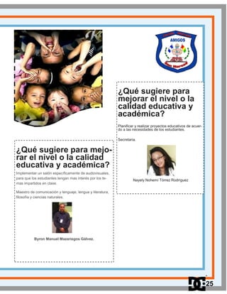 ¿Qué sugiere para mejo-
rar el nivel o la calidad
educativa y académica?
Implementar un salón específicamente de audiovisuales,
para que los estudiantes tengan mas interés por los te-
mas impartidos en clase.
Maestro de comunicación y lenguaje, lengua y literatura,
filosofía y ciencias naturales.
Byron Manuel Mazariegos Gálvez.
¿Qué sugiere para
mejorar el nivel o la
calidad educativa y
académica?
Planificar y realizar proyectos educativos de acuer-
do a las necesidades de los estudiantes.
Secretaria.
Nayely Nohemí Tórrez Rodríguez
25
 