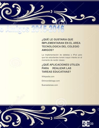 ¿QUÉ LE GUSTARIA QUE
IMPLEMENTARAN EN EL AREA
TECNOLOGICA DEL COLEGIO
AMIGOS?
La implementación de tabletas o IPod para
que los estudiantes tomen mayor interés en el
momento de recibir clases.
¿QUÉ APLICACIONES UTILIZA
PARA REALIZAR LAS
TAREAS EDUCATIVAS?
Wikipedia.com
Elrincondelvago.com
Buenastareas.com
33
 